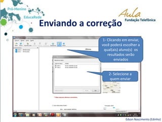 Enviando a correção
Edson Nascimento (Edinho)
1- Clicando em enviar,
você poderá escolher a
qual(ais) aluno(s) os
resultados serão
enviados
2- Selecione a
quem enviar
 