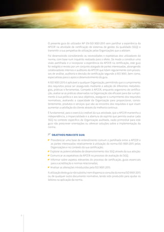 8
O presente guia do utilizador NP EN ISO 9001:2015 vem partilhar a experiência da
APCER na atividade de certificação de sistemas de gestão da qualidade (SGQ) e
transmitir a sua perspetiva de utilização pelas Organizações que a adotam.
Foi desenvolvido considerando as necessidades e expetativas dos utilizadores da
norma, com base num inquérito realizado para o efeito. De modo a constituir uma
visão partilhada e a incorporar a experiência da APCER na certificação, este guia
foi redigido e revisto por um conjunto alargado de partes interessadas, abrangendo
colaboradores internos e auditores da APCER que lidam regularmente com proces-
sos de análise, auditoria e decisão de certificação segundo a ISO 9001, bem como,
especialistas para o apoio e desenvolvimento do guia.
A ISO 9001:2015 é aplicável a qualquer Organização, permitindo que o cumprimento
dos requisitos possa ser assegurado mediante a adoção de diferentes metodolo-
gias, práticas e ferramentas. Compete à APCER, enquanto organismo de certifica-
ção, avaliar se as práticas observadas na Organização são eficazes para dar cumpri-
mento à sua política e aos seus objetivos, assegurar o cumprimento dos requisitos
normativos, avaliando a capacidade da Organização para proporcionar, consis-
tentemente, produtos e serviços que vão ao encontro dos requisitos e que visam
aumentar a satisfação do cliente através da melhoria contínua.
É fundamental, para o exercício credível da sua atividade, que a APCER mantenha a
independência, a imparcialidade e a abertura de espírito que permita avaliar cada
SGQ no contexto específico da Organização auditada, razão primordial para este
guia não prescrever orientações ou oferecer soluções sobre a implementação da
norma.
Objetivos para este guia
Providenciar uma base de entendimento comum e partilhada entre a APCER e
as partes interessadas relativamente à utilização da norma ISO 9001:2015 pelas
Organizações e no contexto da sua certificação;
Explorar as potencialidades de desenvolvimento dos SGQ através da sua adoção;
Comunicar as expetativas da APCER no processo de avaliação do SGQ;
Informar sobre aspetos relevantes do processo de certificação, guias essenciais
para a acreditação e normas relacionadas;
Analisar as alterações introduzidas pela ISO 9001:2015.
AutilizaçãodesteguianãosubstituinemdispensaaconsultadanormaISO9001:2015
ou de qualquer outro documento normativo, tendo sido produzido para ajudar os
leitores na aplicação da norma.
 