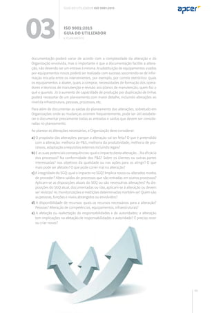 99
documentação poderá variar de acordo com a complexidade da alteração e da
Organização envolvida, mas o importante é que a documentação facilite a altera-
ção, não devendo ser um entrave à mesma. A substituição de equipamentos usados
por equipamentos novos poderá ser realizada com sucesso socorrendo-se de infor-
mação trocada entre os intervenientes, por exemplo, por correio eletrónico: quais
os equipamentos a abater, quais a comprar, necessidades de formação dos opera-
dores e técnicos de manutenção e revisão aos planos de manutenção, quem faz o
quê e quando. Já o aumento de capacidade de produção por duplicação de linhas
poderá necessitar de um planeamento com maior detalhe, incluindo alterações ao
nível da infraestrutura, pessoas, processos, etc.
Para além de documentar as saídas do planeamento das alterações, sobretudo em
Organizações onde as mudanças ocorrem frequentemente, pode ser útil estabele-
cer e documentar previamente todas as entradas e saídas que devem ser conside-
radas no planeamento.
Ao planear as alterações necessárias, a Organização deve considerar:
a) O propósito das alterações: porque a alteração vai ser feita? O que é pretendido
com a alteração: melhoria de P&S, melhoria da produtividade, melhoria de pro-
cessos, adaptação a requisitos externos incluindo legais?
b) E as suas potenciais consequências: qual o impacto desta alteração…Na eficácia
dos processos? Na conformidade dos P&S? Sobre os clientes ou outras partes
interessadas? nos objetivos da qualidade ou nas ações para os atingir? O que
mais pode ser afetado? O que pode correr mal na alteração?
c) A integridade do SGQ: qual o impacto no SGQ? Implica novos ou alterados modos
de proceder? Altera saídas de processos que são entradas em outros processos?
Aplicam-se as disposições atuais do SGQ ou são necessárias alterações? As dis-
posições do SGQ atual, documentadas ou não, aplicam-se à alteração ou devem
ser revistas? As monitorizações e medições determinadas mantém-se? Quem são
as pessoas, funções e níveis abrangidos ou envolvidos?
d) A disponibilidade de recursos: quais os recursos necessários para a alteração?
Pessoas? Alteração de competências, equipamentos, infraestruturas?
e) A afetação ou reafectação de responsabilidades e de autoridades: a alteração
tem implicações na afetação de responsabilidades e autoridade? É preciso rever
ou criar novas?
03 ISO 9001:2015
Guia do utilizador
6. planeamento
Guia do utilizador ISO 9001:2015
 