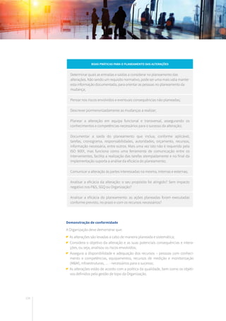 100
Boas práticas para o planeamento das alterações
Determinar quais as entradas e saídas a considerar no planeamento das
alterações. Não sendo um requisito normativo, pode ser uma mais valia manter
esta informação documentada, para orientar as pessoas no planeamento da
mudança;
Pensar nos riscos envolvidos e eventuais consequências não planeadas;
Descrever pormenorizadamente as mudanças a realizar;
Planear a alteração em equipa funcional e transversal, assegurando os
conhecimentos e competências necessários para o sucesso da alteração;
Documentar a saída do planeamento que inclua, conforme aplicável,
tarefas, cronograma, responsabilidades, autoridades, orçamento, recursos,
informação necessária, entre outros. Mais uma vez isto não é requerido pela
ISO 9001, mas funciona como uma ferramenta de comunicação entre os
intervenientes, facilita a realização das tarefas atempadamente e no final da
implementação suporta a análise da eficácia do planeamento;
Comunicar a alteração às partes interessadas na mesma, internas e externas;
Analisar a eficácia da alteração: o seu propósito foi atingido? Sem impacto
negativo nos P&S, SGQ ou Organização?
Analisar a eficácia do planeamento: as ações planeadas foram executadas
conforme previsto, no prazo e com os recursos necessários?
Demonstração de conformidade
A Organização deve demonstrar que:
As alterações são levadas a cabo de maneira planeada e sistemática;
Considera o objetivo da alteração e as suas potenciais consequências e intera-
ções, ou seja, analisou os riscos envolvidos;
Assegura a disponibilidade e adequação dos recursos – pessoas com conheci-
mento e competências, equipamentos, recursos de medição e monitorização
(M&M), infraestruturas, … - necessários para o sucesso;
As alterações estão de acordo com a política da qualidade, bem como os objeti-
vos definidos pela gestão de topo da Organização.
 