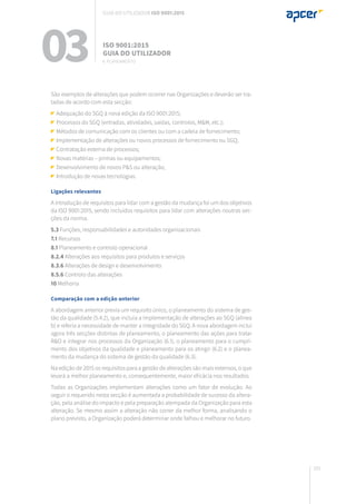 101
São exemplos de alterações que podem ocorrer nas Organizações e deverão ser tra-
tadas de acordo com esta secção:
Adequação do SGQ à nova edição da ISO 9001:2015;
Processos do SGQ (entradas, atividades, saídas, controlos, M&M, etc.);
Métodos de comunicação com os clientes ou com a cadeia de fornecimento;
Implementação de alterações ou novos processos de fornecimento ou SGQ;
Contratação externa de processos;
Novas matérias – primas ou equipamentos;
Desenvolvimento de novos P&S ou alteração;
Introdução de novas tecnologias.
Ligações relevantes
A introdução de requisitos para lidar com a gestão da mudança foi um dos objetivos
da ISO 9001:2015, sendo incluídos requisitos para lidar com alterações noutras sec-
ções da norma.
5.3 Funções, responsabilidades e autoridades organizacionais
7.1 Recursos
8.1 Planeamento e controlo operacional
8.2.4 Alterações aos requisitos para produtos e serviços
8.3.6 Alterações de design e desenvolvimento
8.5.6 Controlo das alterações
10 Melhoria
Comparação com a edição anterior
A abordagem anterior previa um requisito único, o planeamento do sistema de ges-
tão da qualidade (5.4.2), que incluía a implementação de alterações ao SGQ (alínea
b) e referia a necessidade de manter a integridade do SGQ. A nova abordagem inclui
agora três secções distintas de planeamento, o planeamento das ações para tratar
R&O e integrar nos processos da Organização (6.1), o planeamento para o cumpri-
mento dos objetivos da qualidade e planeamento para os atingir (6.2) e o planea-
mento da mudança do sistema de gestão da qualidade (6.3).
Na edição de 2015 os requisitos para a gestão de alterações são mais extensos, o que
levará a melhor planeamento e, consequentemente, maior eficácia nos resultados.
Todas as Organizações implementam alterações como um fator de evolução. Ao
seguir o requerido nesta secção é aumentada a probabilidade de sucesso da altera-
ção, pela análise do impacto e pela preparação atempada da Organização para esta
alteração. Se mesmo assim a alteração não correr da melhor forma, analisando o
plano previsto, a Organização poderá determinar onde falhou e melhorar no futuro.
03 ISO 9001:2015
Guia do utilizador
6. planeamento
Guia do utilizador ISO 9001:2015
 
