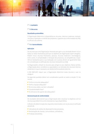 102
7. Suporte
7.1 Recursos
Resultados pretendidos
A Organização determina e disponibiliza os recursos, internos e externos, necessá-
rios para a operação e controlo dos processos, a garantia da conformidade dos P&S
e a eficácia do sistema.
7.1.1 Generalidades
Aplicação
Os recursos que uma Organização necessita para gerir a sua atividade devem incluir
todos os meios necessários para que os objetivos da Organização sejam atingidos.
Podem incluir recursos financeiros, pessoas, recursos materiais e tecnológicos,
entre outros. A complexidade e interação dos processos, as competências e expe-
riência necessárias para a sua realização com sucesso devem ser igualmente tidas
em consideração na definição dos recursos necessários ao SGQ.
As Organizações utilizam os recursos para atingir os seus objetivos. Nesse sentido,
a Organização deve considerar as capacidades e as restrições dos recursos internos
existentes e o que é necessário ser obtido de fornecedores externos.
A ISO 9001:2015 requer que a Organização determine esses recursos e que os
assegure.
As seguintes questões devem ser consideradas quando se avalia a secção 7.1.1 da
norma:
Tenho os recursos adequados?
Tenho a equipa adequada?
Os recursos estão a ser bem utilizados?
A produtividade é boa?
As estruturas de suporte são adequadas?
Demonstração de conformidade
Os resultados demonstram que a Organização está a alcançar os objetivos com os
recursos que determina como necessários e que disponibiliza.
A eficácia da determinação dos requisitos relacionados com os recursos é verificada
através de:
Indicadores de análise do desempenho dos processos;
Reclamações de clientes, consumidores, utilizadores;
Produtos devolvidos;
 