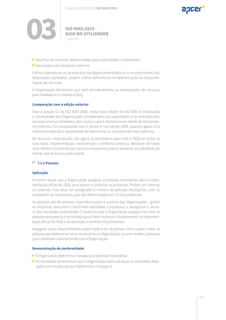 103
Recolhas de mercado determinadas pelas autoridades competentes;
Aquisições a fornecedores externos.
Falhas sistemáticas no alcance dos resultados pretendidos ou o incumprimento das
disposições planeadas, podem indicar deficiências na determinação ou disponibi-
lização de recursos.
A Organização demonstra que revê periodicamente as necessidades de recursos
para estabelecer e manter o SGQ.
Comparação com a edição anterior
Face à secção 6.1 da ISO 9001:2008, nesta nova edição da ISO 9001 é introduzida
a necessidade das Organizações considerarem as capacidades e as restrições dos
recursos internos existentes, bem como o que é necessário ser obtido de fornecedo-
res externos. Em comparação com o ponto 6.1 da edição 2008, aparece agora uma
referência explícita à necessidade de determinar os recursos internos e externos.
Os recursos, nesta secção, são agora os necessários para todo o SGQ em todas as
suas fases: implementação, manutenção e melhoria contínua, deixando de haver
uma referência explícita aos recursos necessários para o aumento da satisfação do
cliente, que se tornou redundante.
7.1.2 Pessoas
Aplicação
A norma requer que a Organização assegure as pessoas necessárias para a imple-
mentação eficaz do SGQ, para operar e controlar os processos. Podem ser internas
ou externas, mas deve ser assegurado o número de pessoas necessárias, com as
competências necessárias, que são determinadas em 7.2 Competências.
As pessoas são de extrema importância para o sucesso das Organizações - gerem
as empresas, executam e controlam atividades e processos, e asseguram o alcan-
ce dos resultados pretendidos. É essencial que a Organização assegure que tem as
pessoas que precisa e reconheça que o fator humano é fundamental na implemen-
tação eficaz do SGQ e na operação e controlo dos processos.
Assegurar a sua disponibilidade pode implicar ter de pensar como captar e reter as
pessoas que determina como necessárias na Organização, e como aceder a pessoas
que colaboram externamente com a Organização.
Demonstração de conformidade
A Organização determina e assegura as pessoas necessárias.
Os resultados demonstram que a Organização está a alcançar os resultados dese-
jados com as pessoas que determinou e assegura.
03 ISO 9001:2015
Guia do utilizador
7. suporte
Guia do utilizador ISO 9001:2015
 