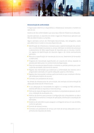106
Demonstração de conformidade
A Organização determina e disponibiliza a infraestrutura necessária e mantém-na
apta ao uso.
Ausência de não conformidades cuja causa seja a falta de infraestrutura adequada.
Quando aplicável, os requisitos de cliente e legais de infraestrutura aplicáveis aos
P&S são determinados e cumpridos.
Alguns exemplos comuns de informação documentada, não obrigatória, usada
para determinar e manter os recursos disponíveis são:
Identificação da infraestrutura necessária para a operacionalização dos proces-
sos e a conformidade do produto ou serviço: definição no âmbito dos processos
e planeamento do SGQ, especificação de requisitos para os recursos, inventá-
rio, registos de determinação de requisitos legais e de cliente eventualmente
aplicáveis;
Manual ou especificação de manutenção do recurso, idealmente do fornecedor
ou fabricante;
Programa de manutenção especificando um conjunto de rotinas, baseado no
previsto pelo fabricante e no conhecimento da Organização;
Plano de manutenção especificando o momento ou período previsto para a exe-
cução das atividades, decorrente do anterior;
Registos das intervenções que evidenciam a conformidade das mesmas com o
programado e planeado, em suporte adequado: papel ou informático;
Registos das intervenções curativas, particularmente os que constituem informa-
ção retida para histórico do recurso;
Contratos com prestadores de serviço.
No âmbito de infraestruturas de comunicação, são exemplos da demonstração da
adequação deste tipo de infraestruturas:
A sua adequação às necessidades de negócio e à entrega de P&S conformes,
estando definidos os requisitos e níveis de serviço;
Políticas de cópias de segurança em servidores e computadores pessoais, de anti-
vírus, instalação de atualizações, etc.;
Políticas de domínio para controlar a configuração dos computadores na rede e
regras de funcionamento e limitação de aplicações, distribuição e atualização de
aplicações;
Existência de redundância para assegurar a entrega do serviço em caso de falha,
conforme aplicável;
Controlo de acessos remoto;
Contratos com prestadores de serviço com níveis de serviço adequados ao cum-
primento dos requisitos de cliente.
 