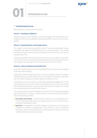 9
Apresentação do guia
Esta publicação é composta por três partes:
Parte 01 - Introdução e Objetivos
Apresenta o guia, os seus objetivos e modo de utilização. Descreve também os re-
sultados do inquérito aos utilizadores dos guias da APCER, às quais procuramos res-
ponder.
Parte 02 - Enquadramento e Informações gerais
O Dr. Nigel H. Croft, Chairman da ISO/TC 176/SC 2 “Sistemas da Qualidade” faz um
enquadramento global da ISO 9001:2015, do seu desenvolvimento e do contexto
normativo em que se insere. Apresenta a família de normas bem como um conjunto
de publicações úteis.
É ainda apresentada a estrutura de alto nível e texto comum, o Anexo SL das Direti-
vas da ISO. Por serem um fundamento da ISO 9001:2015, são apresentados os princí-
pios de gestão da qualidade e o modo como se relacionam com a norma.
Parte 03 – Guia do Utilizador da ISO 9001:2015
O Guia do Utilizador segue a estrutura da ISO 9001:2015 e é aqui que as orientações
de aplicação são expressas.
Esta parte foi desenhada para que cada uma das suas secções possa ser analisada
individualmente para obter esclarecimentos em relação aos requisitos especifica-
dos, não sendo necessária a sua leitura sequencial do início ao fim.
Especificando a norma um sistema, as diferentes secções estão ligadas entre si. Para
a compreensão da norma estas devem ser entendidas como um todo. Para tal, são
feitas referências relevantes a outras secções relacionadas que possam ser usadas
para o aprofundamento de determinado assunto.
Para cada secção da norma foi adotada uma estrutura comum de apresentação do
texto para facilitar a consulta e a compreensão do conteúdo. Cada secção está divi-
dida em sete pontos, são eles:
Resultados pretendidos – Sinteticamente é referido o que é pretendido alcan-
çar com a aplicação deste requisito e, quando relevante, como contribui para os
resultados pretendidos do SGQ.
Aplicação - Interpretação da APCER, efetuada na perspetiva primordial da sua
utilização no contexto da Organização. Essencialmente o que os utilizadores
necessitam saber para tirar partido da correta aplicação dos requisitos da norma,
complementada por eventuais exemplos.
INTRODUÇÃO AO GUIA
Introdução e objetivos | Objetivos para este guia | Apresentação01
Guia do utilizador ISO 9001:2015
 