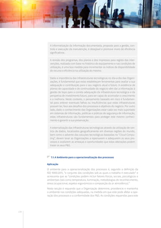 108
A informatização da informação documentada, proposta para a gestão, con-
trolo e execução da manutenção, é desejável e promove níveis de eficiência
significativos.
A revisão dos programas, dos planos e dos impressos para registo das inter-
venções, realizada com base no histórico do equipamento e nas condições de
utilização, é uma boa medida para incrementar os índices de disponibilidade
do recurso e eficiência na utilização do mesmo.
Dada a importância das infraestruturas tecnológicas no dia-a-dia das Organi-
zações, é fundamental que estas estabeleçam ferramentas para avaliar a sua
adequação e contribuição para o seu negócio atual e futuro. A existência de
planos de capacidade e de continuidade do negócio vêm dar a informação à
gestão de topo para a correta adequação da infraestrutura tecnológica e da
perspetiva de investimento futuro, para ser capaz de acomodar o crescimento
e a melhoria. Neste contexto, o pensamento baseado em risco é fundamen-
tal para antever eventuais falhas ou insuficiências que estas infraestruturas
possam ter, face aos desafios dos processos e objetivos do negócio. Por outro
lado, dado o conhecimento das Organizações estar cada vez mais suportado
em sistemas de informação, políticas e práticas de segurança de informação,
estas infraestruturas são fundamentais para proteger este mesmo conheci-
mento e garantir a sua preservação.
A externalização das infraestruturas tecnológicas através da utilização de cen-
tros de dados, localizados geograficamente em diversas regiões do mundo,
bem como o advento das soluções tecnológicas baseadas no “Cloud Compu-
ting”, devem levar as Organizações a repensarem e adequarem os seus pro-
cessos e avaliarem as ameaças e oportunidades que estas alterações podem
trazer os seus P&S.
7.1.4 Ambiente para a operacionalização dos processos
Aplicação
O ambiente para a operacionalização dos processos é, segundo a definição da
ISO 9000:2015, “o conjunto das condições sob as quais o trabalho é executado” e
acrescenta que as “condições podem incluir fatores físicos, sociais, psicológicos e
ambientais (tais como temperatura, iluminação, metodologias de reconhecimento,
stress ocupacional, aspetos ergonómicos e composição do ar atmosférico).”
Nesta secção é requerido que a Organização determine, providencie e mantenha
o ambiente nas condições adequadas, na medida em que este pode afetar a ope-
ração dos processos e a conformidade dos P&S. As condições requeridas para este
 