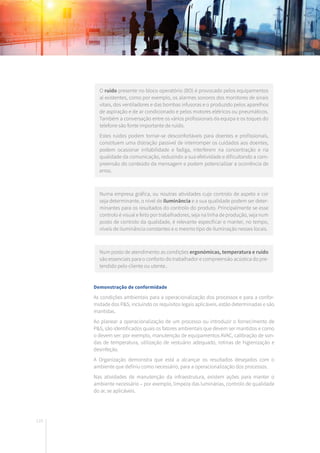 110
O ruído presente no bloco operatório (BO) é provocado pelos equipamentos
aí existentes, como por exemplo, os alarmes sonoros dos monitores de sinais
vitais, dos ventiladores e das bombas infusoras e o produzido pelos aparelhos
de aspiração e de ar condicionado e pelos motores elétricos ou pneumáticos.
Também a conversação entre os vários profissionais da equipa e os toques do
telefone são fonte importante de ruído.
Estes ruídos podem tornar-se desconfortáveis para doentes e profissionais,
constituem uma distração passível de interromper os cuidados aos doentes,
podem ocasionar irritabilidade e fadiga, interferem na concentração e na
qualidade da comunicação, reduzindo a sua efetividade e dificultando a com-
preensão do conteúdo da mensagem e podem potencializar a ocorrência de
erros.
Numa empresa gráfica, ou noutras atividades cujo controlo de aspeto e cor
seja determinante, o nível de iluminância e a sua qualidade podem ser deter-
minantes para os resultados do controlo do produto. Principalmente se esse
controlo é visual e feito por trabalhadores, seja na linha de produção, seja num
posto de controlo da qualidade, é relevante especificar e manter, no tempo,
níveis de iluminância constantes e o mesmo tipo de iluminação nesses locais.
Num posto de atendimento as condições ergonómicas, temperatura e ruído
são essenciais para o conforto do trabalhador e compreensão acústica do pre-
tendido pelo cliente ou utente..
Demonstração de conformidade
As condições ambientais para a operacionalização dos processos e para a confor-
midade dos P&S, incluindo os requisitos legais aplicáveis, estão determinadas e são
mantidas.
Ao planear a operacionalização de um processo ou introduzir o fornecimento de
P&S, são identificados quais os fatores ambientais que devem ser mantidos e como
o devem ser: por exemplo, manutenção de equipamentos AVAC, calibração de son-
das de temperatura, utilização de vestuário adequado, rotinas de higienização e
desinfeção.
A Organização demonstra que está a alcançar os resultados desejados com o
ambiente que definiu como necessário, para a operacionalização dos processos.
Nas atividades de manutenção da infraestrutura, existem ações para manter o
ambiente necessário – por exemplo, limpeza das luminárias, controlo de qualidade
do ar, se aplicáveis.
 