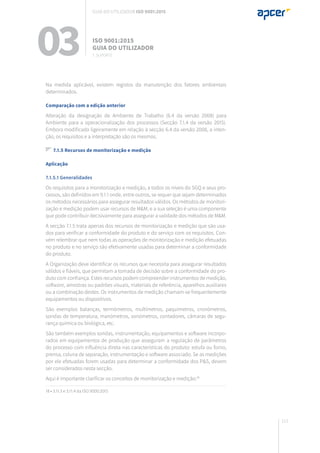 111
Na medida aplicável, existem registos da manutenção dos fatores ambientais
determinados.
Comparação com a edição anterior
Alteração da designação de Ambiente de Trabalho (6.4 da versão 2008) para
Ambiente para a operacionalização dos processos (Secção 7.1.4 da versão 2015).
Embora modificado ligeiramente em relação à secção 6.4 da versão 2008, a inten-
ção, os requisitos e a interpretação são os mesmos.
7.1.5 Recursos de monitorização e medição
Aplicação
7.1.5.1 Generalidades
Os requisitos para a monitorização e medição, a todos os níveis do SGQ e seus pro-
cessos, são definidos em 9.1.1 onde, entre outros, se requer que sejam determinados
os métodos necessários para assegurar resultados válidos. Os métodos de monitori-
zação e medição podem usar recursos de M&M, e a sua seleção é uma componente
que pode contribuir decisivamente para assegurar a validade dos métodos de M&M.
A secção 7.1.5 trata apenas dos recursos de monitorização e medição que são usa-
dos para verificar a conformidade do produto e do serviço com os requisitos. Con-
vém relembrar que nem todas as operações de monitorização e medição efetuadas
no produto e no serviço são efetivamente usadas para determinar a conformidade
do produto.
A Organização deve identificar os recursos que necessita para assegurar resultados
válidos e fiáveis, que permitam a tomada de decisão sobre a conformidade do pro-
duto com confiança. Estes recursos podem compreender instrumentos de medição,
software, amostras ou padrões visuais, materiais de referência, aparelhos auxiliares
ou a combinação destes. Os instrumentos de medição chamam-se frequentemente
equipamentos ou dispositivos.
São exemplos balanças, termómetros, multímetros, paquímetros, cronómetros,
sondas de temperatura, manómetros, sonómetros, contadores, câmaras de segu-
rança química ou biológica, etc.
São também exemplos sondas, instrumentação, equipamentos e software incorpo-
rados em equipamentos de produção que asseguram a regulação de parâmetros
do processo com influência direta nas características do produto: estufa ou forno,
prensa, coluna de separação, instrumentação e software associado. Se as medições
por ele efetuadas forem usadas para determinar a conformidade dos P&S, devem
ser considerados nesta secção.
Aqui é importante clarificar os conceitos de monitorização e medição:18
18 • 3.11.3 e 3.11.4 da ISO 9000:2015
03 ISO 9001:2015
Guia do utilizador
7. suporte
Guia do utilizador ISO 9001:2015
 