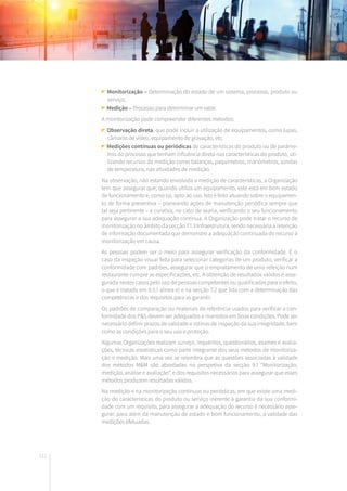 112
Monitorização – Determinação do estado de um sistema, processo, produto ou
serviço;
Medição – Processo para determinar um valor.
A monitorização pode compreender diferentes métodos:
Observação direta, que pode incluir a utilização de equipamentos, como lupas,
câmaras de vídeo, equipamento de gravação, etc.
Medições contínuas ou periódicas de características do produto ou de parâme-
tros do processo que tenham influência direta nas características do produto, uti-
lizando recursos de medição como balanças, paquímetros, manómetros, sondas
de temperatura, nas atividades de medição.
Na observação, não estando envolvida a medição de características, a Organização
tem que assegurar que, quando utiliza um equipamento, este está em bom estado
de funcionamento e, como tal, apto ao uso. Isto é feito atuando sobre o equipamen-
to de forma preventiva – planeando ações de manutenção periódica sempre que
tal seja pertinente – e curativa, no caso de avaria, verificando o seu funcionamento
para assegurar a sua adequação contínua. A Organização pode tratar o recurso de
monitorização no âmbito da secção 7.1.3 Infraestrutura, sendo necessária a retenção
de informação documentada que demonstre a adequação continuada do recurso à
monitorização em causa.
As pessoas podem ser o meio para assegurar verificação da conformidade. É o
caso da inspeção visual feita para selecionar categorias de um produto, verificar a
conformidade com padrões, assegurar que o empratamento de uma refeição num
restaurante cumpre as especificações, etc. A obtenção de resultados válidos é asse-
gurada nestes casos pelo uso de pessoas competentes ou qualificadas para o efeito,
o que é tratado em 8.5.1 alínea e) e na secção 7.2 que lida com a determinação das
competências e dos requisitos para as garantir.
Os padrões de comparação ou materiais de referência usados para verificar a con-
formidade dos P&S devem ser adequados e mantidos em boas condições. Pode ser
necessário definir prazos de validade e rotinas de inspeção da sua integridade, bem
como as condições para o seu uso e proteção.
Algumas Organizações realizam surveys, inquéritos, questionários, exames e avalia-
ções, técnicas estatísticas como parte integrante dos seus métodos de monitoriza-
ção e medição. Mais uma vez se relembra que as questões associadas à validade
dos métodos M&M são abordadas na perspetiva da secção 9.1 “Monitorização,
medição, análise e avaliação”, e dos requisitos necessários para assegurar que esses
métodos produzem resultadas válidos.
Na medição e na monitorização contínuas ou periódicas, em que existe uma medi-
ção de características do produto ou serviço inerente à garantia da sua conformi-
dade com um requisito, para assegurar a adequação do recurso é necessário asse-
gurar, para além da manutenção de estado e bom funcionamento, a validade das
medições efetuadas.
 