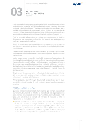 113
Os recursos determinados devem ser adequados ao uso pretendido, ou seja, devem
ser selecionados em função das necessidades metrológicas, como seja a exatidão
requerida, a gama de medição, a operação de medição, as condições em que é
efetuada, eventual incerteza requerida, etc. Devem também ser consideradas as
condições em que vão ser usados, para determinar a robustez do equipamento face
a deteriorações, mau uso, proteção contra intervenções que os desajustem, etc.
Onde for necessário definir critérios de aceitação para o equipamento de medição,
é importante que estes sejam estabelecidos com base no valor pretendido para
medição e seu intervalo de medição.
Devem ser considerados requisitos aplicáveis, determinados pelo cliente, legais ou
outros determinados pela Organização. Alguns equipamentos estão abrangidos por
metrologia legal.
Para assegurar a adequação ao uso pretendido, pode ser necessário definir instru-
ções para a sua utilização e assegurar a qualificação do pessoal que lida com esses
equipamentos.
Muitas vezes o recurso em questão é, ou inclui, software com funcionalidades de
monitorização ou medição, que deve ser igualmente objeto de controlo, tornando-
-se normalmente necessário validar a edição do software em utilização, de forma a
demonstrar a sua capacidade de proporcionar resultados válidos. Um exemplo é
a utilização de sistemas informatizados para medir aspetos temporais do produto,
tornando-se relevante salvaguardar a sua capacidade para a medição correta da
grandeza tempo.
É legítimo controlar apenas uma vez o software com funcionalidades de monitoriza-
ção ou medição, desde que se garanta que não há alterações na sua versão nem na
infraestrutura onde é operado (hardware).
A Organização deve reter informação documentada para evidenciar que os recur-
sos são determinados e usados de modo a assegurar a contínua adequação ao seu
propósito.
7.1.5.2 Rastreabilidade da medição
Quando a rastreabilidade da medição é um requisito – por exemplo requisito legal
ou normativo, de um cliente ou método - ou é considerada pela Organização como
parte essencial para proporcionar confiança na validade dos resultados das medi-
ções – pela sensibilidade da medição, pela relevância do resultado, ou outro - o
equipamento de medição deve ser:
Verificado ou calibrado, ou ambos, em intervalos especificados ou antes da uti-
lização, face a padrões de medição rastreáveis a padrões de medição interna-
cionais ou nacionais; quando não existirem tais padrões, a base utilizada para
calibração ou verificação deve ser retida como informação documentada. Exem-
plo: Se calibrados por laboratório acreditado, os padrões usados nas calibrações/
ensaios são rastreáveis a padrões de medição internacionais ou nacionais.
03 ISO 9001:2015
Guia do utilizador
7. suporte
Guia do utilizador ISO 9001:2015
 