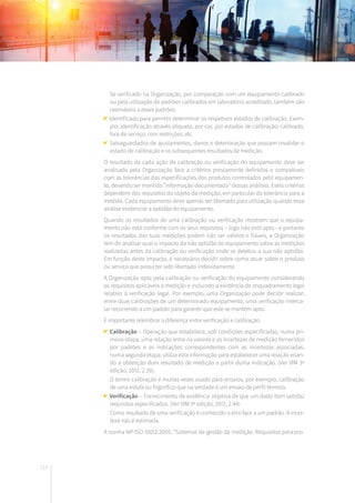 114
	 Se verificado na Organização, por comparação com um equipamento calibrado
ou pela utilização de padrões calibrados em laboratório acreditado, também são
rastreáveis a esses padrões.
Identificado para permitir determinar os respetivos estados de calibração. Exem-
plo: identificação através etiqueta, por cor, por estados de calibração: calibrado,
fora de serviço, com restrições, etc.
Salvaguardados de ajustamentos, danos e deterioração que possam invalidar o
estado de calibração e os subsequentes resultados de medição.
O resultado de cada ação de calibração ou verificação do equipamento deve ser
analisado pela Organização face a critérios previamente definidos e compatíveis
com as tolerâncias das especificações dos produtos controlados pelo equipamen-
to, devendo ser mantida “informação documentada” dessas análises. Estes critérios
dependem dos requisitos do objeto da medição, em particular da tolerância para a
medida. Cada equipamento deve apenas ser libertado para utilização quando essa
análise evidenciar a aptidão do equipamento.
Quando os resultados de uma calibração ou verificação mostram que o equipa-
mento não está conforme com os seus requisitos – logo não está apto - e portanto
os resultados das suas medições podem não ser válidos e fiáveis, a Organização
tem de analisar qual o impacto da não aptidão do equipamento sobre as medições
realizadas antes da calibração ou verificação onde se detetou a sua não aptidão.
Em função deste impacto, é necessário decidir sobre como atuar sobre o produto
ou serviço que possa ter sido libertado indevidamente.
A Organização opta pela calibração ou verificação do equipamento considerando
os requisitos aplicáveis à medição e incluindo a existência de enquadramento legal
relativo à verificação legal. Por exemplo, uma Organização pode decidir realizar,
entre duas calibrações de um determinado equipamento, uma verificação interca-
lar recorrendo a um padrão para garantir que este se mantém apto.
É importante relembrar a diferença entre verificação e calibração:
Calibração – Operação que estabelece, sob condições especificadas, numa pri-
meira etapa, uma relação entre os valores e as incertezas de medição fornecidos
por padrões e as indicações correspondentes com as incertezas associadas;
numa segunda etapa, utiliza esta informação para estabelecer uma relação visan-
do a obtenção dum resultado de medição a partir duma indicação. (Ver VIM 3ª
edição, 2012, 2.39).
	 O termo calibração é muitas vezes usado para ensaios, por exemplo, calibração
de uma estufa ou frigorífico que na verdade é um ensaio de perfil térmico.
Verificação – Fornecimento de evidência objetiva de que um dado item satisfaz
requisitos especificados. (Ver VIM 3ª edição, 2012, 2.44)
	 Como resultado de uma verificação é conhecido o erro face a um padrão. A incer-
teza não é estimada.
A norma NP ISO 10012:2005, “Sistemas de gestão da medição. Requisitos para pro-
 