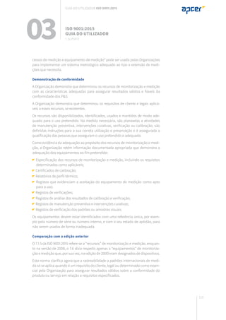 115
cessos de medição e equipamento de medição” pode ser usada pelas Organizações
para implementar um sistema metrológico adequado ao tipo e extensão de medi-
ções que necessita.
Demonstração de conformidade
A Organização demonstra que determinou os recursos de monitorização e medição
com as características adequadas para assegurar resultados válidos e fiáveis da
conformidade dos P&S.
A Organização demonstra que determinou os requisitos de cliente e legais aplicá-
veis a esses recursos, se existentes.
Os recursos são disponibilizados, identificados, usados e mantidos de modo ade-
quado para o uso pretendido. Na medida necessária, são planeadas a atividades
de manutenção preventiva, intervenções curativas, verificação ou calibração; são
definidas instruções para a sua correta utilização e preservação e é assegurada a
qualificação das pessoas que asseguram o uso pretendido e adequado.
Como evidência da adequação ao propósito dos recursos de monitorização e medi-
ção, a Organização retém informação documentada apropriada que demonstra a
adequação dos equipamentos ao fim pretendido:
Especificação dos recursos de monitorização e medição, incluindo os requisitos
determinados como aplicáveis;
Certificados de calibração;
Relatórios de perfil térmico;
Registos que evidenciam a aceitação do equipamento de medição como apto
para o uso;
Registos de verificações;
Registos de análise dos resultados de calibração e verificação;
Registos de manutenção preventiva e intervenções curativas;
Registos de verificação dos padrões ou amostras visuais.
Os equipamentos devem estar identificados com uma referência única, por exem-
plo pelo número de série ou número interno, e com o seu estado de aptidão, para
não serem usados de forma inadequada.
Comparação com a edição anterior
O 7.1.5 da ISO 9001:2015 refere-se a “recursos” de monitorização e medição, enquan-
to na versão de 2008, o 7.6 dizia respeito apenas a “equipamentos” de monitoriza-
ção e medição que, por sua vez, na edição de 2000 eram designados de dispositivos.
Esta norma clarifica agora que a rastreabilidade a padrões internacionais de medi-
da só se aplica quando é um requisito do cliente, legal ou determinado como essen-
cial pela Organização para assegurar resultados válidos sobre a conformidade do
produto ou serviço em relação a requisitos especificados.
03 ISO 9001:2015
Guia do utilizador
7. suporte
Guia do utilizador ISO 9001:2015
 