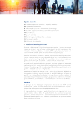 116
Ligações relevantes
4.4 Sistema de gestão da qualidade e respetivos processos
5.1 Liderança e compromisso
6.2 Objetivos da qualidade e planeamento para os atingir
6.3 Funções, responsabilidades e autoridades organizacionais
7.2 Competências
8 Operacionalização
9.1 Monitorização, medição, análise e avaliação
9.3 Revisão pela gestão
10.1 Melhoria - Generalidades
7.1.6 Conhecimento organizacional
A secção 7.1.6 é nova na ISO 9001:2015 e pretende enquadrar o conhecimento orga-
nizacional como um recurso fundamental de suporte ao SGQ e ao alcance dos
resultados pretendidos. Pela sua novidade, é feita aqui uma apresentação mais
aprofundada do tema da gestão do conhecimento nas Organizações.
Algumas Organizações adotaram já práticas sistematizadas de gestão de conheci-
mento, enquanto outras começam agora a despertar para a necessidade de intro-
duzir o tema nas suas Organizações. As necessidades de conhecimento e da sua
gestão variam em função do contexto e podem ser muito diferenciadas.
A aplicação dos requisitos desta secção poderá ter grande impacto na capacidade
da Organização reter, aceder, disponibilizar e valorizar o conhecimento, potencian-
do a sua utilização em prol da inovação, da qualidade e da competitividade, tendo
por fim a criação de valor para a Organização.
Para aquelas Organizações que vão iniciar a aplicação dos requisitos desta secção
sem experiência anterior, relembramos que, na ISO 9001, há sempre um ponto de
partida a partir do qual são introduzidas melhorias decorrentes dos resultados da
aplicação, da experiência e aprendizagem, que potenciam o desenvolvimento das
práticas adotadas, a sua melhoria e a contribuição para o alcance dos resultados.
Aplicação
A aplicação de uma abordagem por processos, através do ciclo PDCA, permite
contextualizar a gestão do conhecimento como recurso e também como suporte à
prossecução dos objetivos da qualidade e à geração de valor.
A Organização deve encorajar a gestão do conhecimento organizacional como
suporte ao seu sistema global de gestão. Para tal, deve promover a aquisição,
prevenir a perda e disponibilizar o conhecimento organizacional necessário para
garantir a conformidade dos P&S, o melhor aproveitamento de oportunidades e o
eficaz tratamento dos riscos.
 
