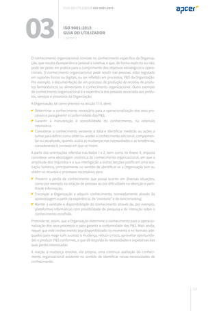 117
O conhecimento organizacional consiste no conhecimento específico da Organiza-
ção, que resulta da experiência pessoal e coletiva, e que, de forma explícita ou não,
pode ser posto em prática para o cumprimento dos objetivos estratégicos e opera-
cionais. O conhecimento organizacional pode residir nas pessoas, estar registado
em suportes físicos ou digitais, ou ser refletido em processos, P&S da Organização.
Por exemplo, a documentação de um processo de produção de receitas de produ-
tos farmacêuticos ou alimentares é conhecimento organizacional. Outro exemplo
de conhecimento organizacional é a experiência das pessoas associada aos produ-
tos, serviços e processos da Organização.
A Organização, tal como previsto na secção 7.1.6, deve:
Determinar o conhecimento necessário para a operacionalização dos seus pro-
cessos e para garantir a conformidade dos P&S;
	Garantir a manutenção e acessibilidade do conhecimento, na extensão
necessária;
Considerar o conhecimento existente à data e identificar medidas ou ações a
tomar para definir como obter ou aceder a conhecimento adicional, complemen-
tar ou atualizado, quando avalia as mudanças nas necessidades e as tendências,
considerando o contexto em que se insere.
A partir das orientações referidas nas Notas 1 e 2, bem como no Anexo A, importa
considerar uma abordagem sistémica do conhecimento organizacional, em que a
amplitude dos requisitos e a sua interligação a outras secções justificam uma ava-
liação holística, principalmente no sentido de identificar se a Organização tem ou
obtém os recursos e processos necessários para:
Prevenir a perda de conhecimento que possa ocorrer em diversas situações,
como por exemplo na rotação de pessoas ou por dificuldade na retenção e parti-
lha de informação;
Encorajar a Organização a adquirir conhecimento, nomeadamente através da
aprendizagem a partir da experiência, de “mentoria” e de benchmarking;
Manter a validade e disponibilidade do conhecimento através de, por exemplo,
plataformas informáticas com possibilidade de pesquisa e de interação sobre o
conhecimento recolhido.
Pretende-se, assim, que a Organização determine o conhecimento para a operacio-
nalização dos seus processos e para garantir a conformidade dos P&S. Mais ainda,
requer que este conhecimento seja disponibilizado no momento e no formato ade-
quados para reagir com sucesso à mudança, reduzir o risco, aproveitar oportunida-
des e produzir P&S conformes, e que dê resposta às necessidades e expetativas das
suas partes interessadas.
A reação à mudança envolve, ela própria, uma contínua avaliação do conheci-
mento organizacional existente no sentido de identificar novas necessidades de
conhecimento.
03 ISO 9001:2015
Guia do utilizador
7. suporte
Guia do utilizador ISO 9001:2015
 