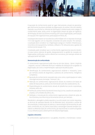 118
A aquisição de conhecimento pode ter lugar internamente, através da aprendiza-
gem decorrente da própria atividade da Organização, da análise crítica de trabalho
realizado, troca formal ou informal de informação e conhecimento entre colegas. O
conhecimento pode, ainda, entrar na Organização através de ações de vigilância,
de formação, de exercícios de benchmarking com outras Organizações, participação
em equipas inter-organizacionais, participação em feiras, etc.
A avaliação deve basear-se na análise da conformidade com os requisitos da secção
7.1.6 e das ligações com os requisitos constantes de outras secções. Por exemplo,
a avaliação deve considerar se a Organização assegura e mantém infraestruturas,
incluindo as de equipamento, hardware, software e TIC relevantes para a gestão do
conhecimento (secção 7.1.3).
A avaliação pode considerar que o conhecimento organizacional assume relevân-
cia para outros sistemas de gestão, designadamente na gestão da inovação em
Organizações certificadas noutros referenciais normativos, por exemplo através da
aplicação da NP 4457:2007.
Demonstração de conformidade
O conhecimento organizacional pode situar-se em dois planos - tácito e explícito
- exigindo o recurso a diferentes técnicas e métodos de avaliação da sua gestão na
Organização, tais como a implementação e aplicação de práticas para:
Identificação do conhecimento organizacional existente e necessário, como
por exemplo através de diagnóstico, auditorias de conhecimento, inteligência
competitiva;
Aquisição do conhecimento necessário tais como como a participação em redes
interorganizacionais, formação, “mentoria”, etc.;
Retenção do conhecimento organizacional através da existência de bases de
dados de boas práticas, práticas de entrevista de saída dos colaboradores, etc.;
Disponibilização do conhecimento através de plataformas sociais corporativas,
intranets, wikis, etc.;
Partilha de conhecimento, facilitando brown bag lunches, sessões de avaliação de
projetos, comunidades de prática, etc.;
Validação e manutenção do conhecimento organizacional, através de ações de
benchmarking, benchlearning ou ferramentas sociais, por exemplo.
Atendendo à abrangência deste requisito e sua articulação com outros requisitos,
as técnicas de avaliação deverão ser de diferentes tipos, recorrendo a análise de
documentação, à observação de práticas, à demonstração de ferramentas de soft-
ware, à entrevista, etc. Os critérios associados à amostragem deverão também con-
siderar os diferentes tipos de conhecimento, de intervenientes no sistema de gestão
e a sua relevância para o desempenho do SGQ da Organização.
Ligações relevantes
O conhecimento organizacional e sua gestão, incluindo a manutenção e acessi-
 