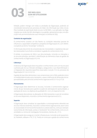 119
bilidade, podem interagir com todas as atividades da Organização, podendo ser
considerado transversal aos processos do SGQ e da informação que neles circula.
Pela novidade da explicitação deste recurso na ISO 9001, e sua aplicação nas Orga-
nizações que ainda não têm abordagens à sua gestão, apresentamos aqui uma des-
crição mais pormenorizada das suas interações no âmbito do SGQ:
Contexto da organização:
O conhecimento constitui um dos fatores ou condições relevantes passível de
influenciar a capacidade competitiva e prospetiva da Organização (4.1, com referên-
cia explícita ao termo “knowledge” na Nota 3);
A informação decorrente da compreensão das necessidades e expetativas das par-
tes interessadas é uma fonte a considerar na gestão do conhecimento (4.2);
O âmbito, os processos do SGQ e sua documentação, incluindo as interações e
os recursos previstos, permitem a identificação de elementos-chave da gestão do
conhecimento na Organização (4.3, 4.4).
Liderança:
A liderança da Organização deve enquadrar o conhecimento como um recurso para
a prossecução da sua intenção estratégica, assegurando a sua disponibilização e
a integração dos requisitos específicos associados à secção 7.1.6 nos processos da
Organização (5.1.1 e) c) e 5.2.1 c)).
A gestão de topo deve demonstrar o seu compromisso com o SGQ, podendo incluir,
na medida determinada como necessária, o apoio e definição de atribuições de res-
ponsabilidades pelo tema do conhecimento organizacional (5.1.1 h) e j) e 5.3).
Planeamento:
A Organização deve determinar os recursos, incluindo o conhecimento organiza-
cional, de que necessita para suportar as ações de valorização de oportunidades, a
avaliação de riscos e os objetivos da qualidade (6.1. e 6.2, em especial 6.2.2 b).
A Organização deve planear as alterações do SGQ necessárias e para tal considerar
os recursos disponíveis, incluindo o conhecimento organizacional (6.3 c).
Suporte:
A Organização deve considerar as capacidades e constrangimentos referentes aos
recursos internos existentes, incluindo o conhecimento organizacional, assim como
as necessidades em termos de fornecedores ou atores externos, como por exemplo:
outras fontes de informação, acesso a “produtores” de conhecimento, como as uni-
versidades ou centros de investigação, fornecedores, clientes, etc.; (7.1.1);
A Organização deve assegurar e manter infraestruturas, incluindo as de equipamen-
to, hardware, software e TIC (7.1.3). Tendo em conta que a gestão de conhecimento
03 ISO 9001:2015
Guia do utilizador
7. suporte
Guia do utilizador ISO 9001:2015
 