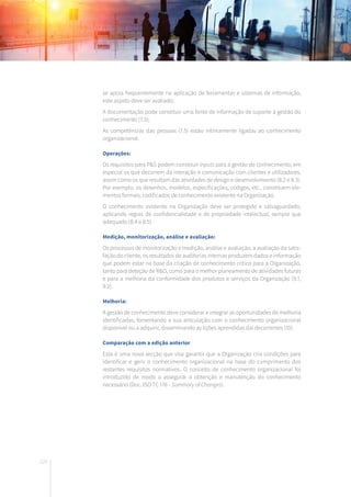 120
se apoia frequentemente na aplicação de ferramentas e sistemas de informação,
este aspeto deve ser avaliado;
A documentação pode constituir uma fonte de informação de suporte à gestão do
conhecimento (7.5);
As competências das pessoas (7.5) estão intimamente ligadas ao conhecimento
organizacional.	
Operações:
Os requisitos para P&S podem constituir inputs para a gestão do conhecimento, em
especial os que decorrem da interação e comunicação com clientes e utilizadores,
assim como os que resultam das atividades de design e desenvolvimento (8.2 e 8.3).
Por exemplo, os desenhos, modelos, especificações, códigos, etc., constituem ele-
mentos formais, codificados de conhecimento existente na Organização.
O conhecimento existente na Organização deve ser protegido e salvaguardado,
aplicando regras de confidencialidade e de propriedade intelectual, sempre que
adequado (8.4 e 8.5).
Medição, monitorização, análise e avaliação:
Os processos de monitorização e medição, análise e avaliação, a avaliação da satis-
fação do cliente, os resultados de auditorias internas produzem dados e informação
que podem estar na base da criação de conhecimento crítico para a Organização,
tanto para deteção de R&O, como para o melhor planeamento de atividades futuras
e para a melhoria da conformidade dos produtos e serviços da Organização (9.1,
9.2).
Melhoria:
A gestão de conhecimento deve considerar e integrar as oportunidades de melhoria
identificadas, fomentando a sua articulação com o conhecimento organizacional
disponível ou a adquirir, disseminando as lições aprendidas daí decorrentes (10).
Comparação com a edição anterior
Esta é uma nova secção que visa garantir que a Organização cria condições para
identificar e gerir o conhecimento organizacional na base do cumprimento dos
restantes requisitos normativos. O conceito de conhecimento organizacional foi
introduzido de modo a assegurar a obtenção e manutenção do conhecimento
necessário (Doc. ISO TC 176 - Summary of Changes).
 