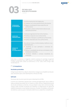 123
Tecnologias
de informação
A minha empresa tem tecnologia para
Colaborar com outras pessoas dentro da empresa
Mapear a localização de tipos específicos de
conhecimento
Recuperar e utilizar conhecimento sobre as suas
operações/processos
Estrutura
organizacional
A estrutura organizacional da minha empresa...
Facilita a criação de novo conhecimento
Promove a interação e a partilha de conhecimento
Facilita a descoberta de novo conhecimento
Eficácia da
gestão
do conhecimento
Nos últimos 3 anos, a minha empresa, melhorou a sua
capacidade para...
Simplificar as suas operações e processos de
construção
Reforçar a qualidade dos serviços contratados e das
instalações construídas
Introduzir métodos e serviços inovadores na
construção
Fonte: Kale, S. e Karaman, A. A diagnostic model for assessing the knowledge management
practices of construction firms, KSCE Journal of Civil Engeneering, 2012, páginas 526 a 537,
in COTEC Portugal (2014). Gestão do Conhecimento. (2.ª ed.). Lisboa: COTEC Portugal. ISBN:
978-989-95583-3-5.
7.2 Competência
Resultados pretendidos
A Organização determina, adquire, desenvolve e assegura as competências das pes-
soas necessárias para o bom desempenho e eficácia do SGQ.
Aplicação
As pessoas são recursos essenciais para o desempenho do SGQ.
A norma usa a expressão “pessoas sob o controlo da Organização” para se referir a
todas as pessoas que podem ter um impacto no SGQ, internas, independentemente
do vínculo contratual, ou externas, mas que estejam a atuar sob o controlo da Orga-
nização. Estão incluídas as pessoas que trabalham na Organização em regime de
trabalho temporário ou que realizam processos e funções contratados a fornecedo-
res externos, e para as quais é necessário determinar ou especificar competências.
03 ISO 9001:2015
Guia do utilizador
7. suporte
Guia do utilizador ISO 9001:2015
 