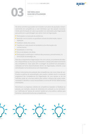 127
Há vários caminhos que podem ser incluídos num plano de aquisição e desen-
volvimento de competências a nível individual, que não passam exclusiva-
mente pela formação em sala e que podem ser valorizados pela Organização
para potenciar a aprendizagem aos vários níveis da Organização:
Participação na resolução de problemas;
Aprender com os outros no quotidiano através da observação, cópia e
repetição;
Feedback obtido dos outros;
Trabalho em rede através da transferência da informação e do
conhecimento;
Autoestudo e e-learning;
Fóruns de debate e de ideias;
Participação na definição e melhoria dos processos, procedimentos, na
formulação da estratégia, etc.
Para isto, é importante a Organização criar uma cultura, um ambiente de traba-
lho e disponibilizar os recursos que fomentem o desejo pelo desenvolvimento
das competências. Estas ações têm a vantagem de poderem ser planeadas e
realizadas de forma descentralizada dentro da Organização, evitando a sua
centralização numa estrutura ou num responsável.
Utilizar instrumentos de avaliação das competências, tais como listas de veri-
ficação ou grelhas de autoavaliação, para avaliar o estado atual e a evolução
progressiva das competências da Organização, de uma equipa ou de um
indivíduo pode ser uma boa prática para avaliar a eficácia das ações imple-
mentadas e identificar novas necessidades (a norma NP EN ISO 10018 fornece
orientações).
Reconhecer os progressos obtidos de competência baseado no feedback às
pessoas, por exemplo, através de entrevistas de avaliação ou da recompen-
sa. A definição de “planos de carreira” poderá ser uma prática a adotar para
fomentar o desenvolvimento das competências.
03 ISO 9001:2015
Guia do utilizador
7. suporte
Guia do utilizador ISO 9001:2015
 