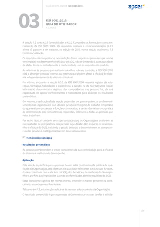 129
A secção 7.2 junta 6.2.1 Generalidades e 6.2.2 Competência, formação e conscien-
cialização da ISO 9001: 2008. Os requisitos relativos à consciencialização (6.2.2
alínea d) passam a ser tratados, na edição de 2015, numa secção autónoma, 7.3
Consciencialização.
Os requisitos de competência, nesta edição, dizem respeito às pessoas cujas tarefas
têm impacto no desempenho e eficácia do SGQ, não se limitando à sua capacidade
de afetar direta ou indiretamente a conformidade com os requisitos do produto.
Ao referir-se às pessoas que realizam trabalhos sob seu controlo, a ISO 9001:2015
está a abranger pessoas internas ou externas que podem afetar a eficácia do siste-
ma independentemente do vínculo contratual.
Por último, enquanto a secção 6.2.2 da ISO 9001:2008 requeria registos de edu-
cação, formação, habilidades e experiência, a secção 7.2 da ISO 9001:2015 requer
informação documentada, registos, das competências das pessoas, i.e., da sua
capacidade de aplicar conhecimentos e habilidades para alcançar os resultados
pretendidos.
Em resumo, a aplicação desta secção poderá ter um grande potencial de desenvol-
vimento nas Organizações que utilizam pessoas em regime de trabalho temporário
ou que realizam processos e funções contratadas, e onde não existe uma prática
de determinação das competências requeridas, extensível a todas as pessoas que
nelas trabalham.
Por outro lado, é também uma oportunidade para as Organizações avaliarem as
necessidades de competência das pessoas cujas tarefas têm impacto no desempe-
nho e eficácia do SGQ, incluindo a gestão de topo, e desenvolverem as competên-
cias das pessoas e da Organização com base nessa análise.
7.3 Consciencialização
Resultados pretendidos
As pessoas compreendem e estão conscientes da sua contribuição para a eficácia
do sistema e melhoria do desempenho.
Aplicação
Esta secção específica que as pessoas devem estar conscientes da política da qua-
lidade da Organização, dos objetivos da qualidade relevantes para as suas funções,
do seu contributo para a eficácia do SGQ, dos benefícios da melhoria do desempe-
nho e, por fim, das implicações das não conformidades com os requisitos do SGQ.
Estar consciente significa ter conhecimento, entender e manter presente na cons-
ciência, atuando em conformidade.
Tal como em 7.2, esta secção aplica-se às pessoas sob o controlo da Organização.
O resultado pretendido é que as pessoas saibam executar as suas tarefas e ativida-
03 ISO 9001:2015
Guia do utilizador
7. suporte
Guia do utilizador ISO 9001:2015
 