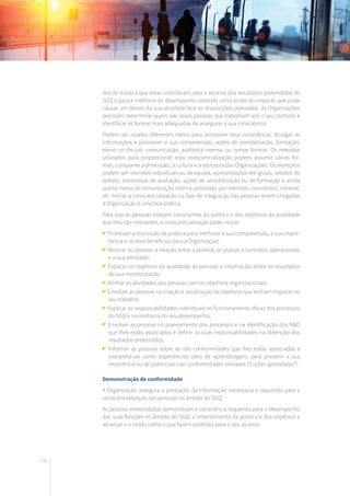 130
des de modo a que estas contribuam para o alcance dos resultados pretendidos do
SGQ e para a melhoria do desempenho, estando conscientes do impacto que pode
causar um desvio da sua atividade face às disposições planeadas. As Organizações
precisam determinar quem são essas pessoas que trabalham sob o seu controlo e
identificar as formas mais adequadas de assegurar a sua consciência.
Podem ser usados diferentes meios para promover essa consciência: divulgar as
informações e promover a sua compreensão, ações de sensibilização, formação,
treino on-the-job, comunicação, auditoria interna, ou outras formas. Os métodos
utilizados para proporcionar esta consciencialização podem assumir várias for-
mas, consoante a dimensão, a cultura e a estrutura das Organizações. Os exemplos
podem ser: reuniões individuais ou de equipa, apresentações em grupo, sessões de
debate, entrevistas de avaliação, ações de sensibilização ou de formação e ainda
outros meios de comunicação interna utilizando, por exemplo, newsletters, intranet,
etc. Iniciar a consciencialização na fase de integração das pessoas recém-chegadas
à Organização é uma boa prática.
Para que as pessoas estejam conscientes da política e dos objetivos da qualidade
que lhes são relevantes, a consciencialização pode incluir:
Promover a discussão da política para melhorar a sua compreensão, a sua impor-
tância e os seus benefícios para a Organização;
Mostrar às pessoas a relação entre a política, os planos e controlos operacionais
e a sua atividade;
Explicar os objetivos da qualidade às pessoas e informá-las sobre os resultados
da sua monitorização;
Alinhar as atividades das pessoas com os objetivos organizacionais;
Envolver as pessoas na criação e atualização de objetivos que tenham impacte no
seu trabalho;
Explicar as responsabilidades individuais no funcionamento eficaz dos processos
do SGQ e na melhoria do seu desempenho;
Envolver as pessoas no planeamento dos processos e na identificação dos R&O
que lhes estão associados e definir as suas responsabilidades na obtenção dos
resultados pretendidos;
Informar as pessoas sobre as não conformidades que lhes estão associadas e
interpretá-las como experiências úteis de aprendizagem, para prevenir a sua
recorrência ou de potenciais não conformidades similares (“Lições aprendidas”).
Demonstração de conformidade
A Organização assegura a prestação da informação necessária e requerida para a
consciencialização das pessoas no âmbito do SGQ.
As pessoas entrevistadas demonstram a consciência requerida para o desempenho
das suas funções no âmbito do SGQ, o entendimento da política e dos objetivos a
alcançar e o modo como o que fazem contribui para o seu alcance.
 