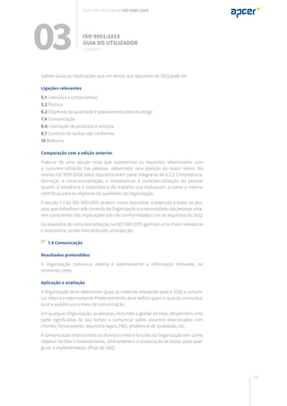 131
Sabem quais as implicações que um desvio aos requisitos do SGQ pode ter.
Ligações relevantes
5.1 Liderança e compromisso
5.2 Política
6.2 Objetivos da qualidade e planeamento para os atingir
7.4 Comunicação
8.6 Libertação de produtos e serviços
8.7 Controlo de saídas não conformes
10 Melhoria
Comparação com a edição anterior
Trata-se de uma secção nova que autonomiza os requisitos relacionados com
a consciencialização das pessoas, adquirindo uma posição de maior relevo. Na
norma ISO 9001:2008 estes requisitos eram parte integrante de 6.2.2 Competência,
formação e consciencialização, e limitavam-se à consciencialização do pessoal
quanto à relevância e importância do trabalho que realizavam, e como o mesmo
contribuía para os objetivos da qualidade da Organização.
A secção 7.3 da ISO 9001:2015 acresce novos requisitos: a extensão a todas as pes-
soas que trabalham sob controlo da Organização e a necessidade das pessoas esta-
rem conscientes das implicações das não conformidades com os requisitos do SGQ.
Os requisitos de consciencialização na ISO 9001:2015 ganham uma maior relevância
e autonomia, sendo-lhes atribuído uma secção.
7.4 Comunicação
Resultados pretendidos
A Organização comunica interna e externamente a informação relevante, no
momento certo.
Aplicação e avaliação
A Organização deve determinar quais as matérias relevantes para o SGQ a comuni-
car interna e externamente. Posteriormente, deve definir quem e quando comunica,
qual a audiência e o meio de comunicação.
Em qualquer Organização, as pessoas, incluindo a gestão de topo, despendem uma
parte significativa do seu tempo a comunicar sobre assuntos relacionados com
clientes, fornecedores, requisitos legais, P&S, problemas de qualidade, etc.
A comunicação interna entre os diversos níveis e funções da Organização tem como
objetivo facilitar o entendimento, alinhamento e a cooperação de todos, para asse-
gurar a implementação eficaz do SGQ.
03 ISO 9001:2015
Guia do utilizador
7. suporte
Guia do utilizador ISO 9001:2015
 
