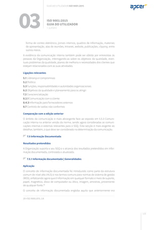133
forma de correio eletrónico, jornais internos, quadros de informação, materiais
de apresentação, atas de reuniões, Intranet, website, publicações, clipping, entre
outros meios.
A evidência da comunicação interna também pode ser obtida por entrevistas às
pessoas da Organização, interrogando-as sobre os objetivos da qualidade, even-
tuais problemas da qualidade, planos de melhoria e necessidades dos clientes que
estejam relacionados com as suas atividades.
Ligações relevantes
5.1 Liderança e compromisso
5.2 Política
5.3 Funções, responsabilidades e autoridades organizacionais
6.2 Objetivos da qualidade e planeamento para os atingir
7.3 Consciencialização
8.2.1 Comunicação com o cliente
8.4.3 Informação para fornecedores externos
8.7 Controlo de saídas não conformes
Comparação com a edição anterior
O âmbito da comunicação é mais abrangente face ao exposto em 5.5.3 Comuni-
cação interna na anterior versão da norma, sendo agora consideradas as comuni-
cações internas e externas relevantes para o SGQ. Esta secção é mais exigente ao
detalhar, também, o que deve ser considerado na determinação da comunicação.
7.5 Informação Documentada
Resultados pretendidos
A Organização suporta o seu SGQ e o alcance dos resultados pretendidos em infor-
mação documentada, controlada e atualizada.
7.5.1 Informação documentada | Generalidades
Aplicação
O conceito de informação documentada foi introduzido como parte da estrutura
comum de nível alto (HLS) e nos termos comuns para normas de sistema de gestão
(MSS), enfatizando agora que é informação em qualquer formato e meio de suporte,
papel, magnético, disco de computador ou ótico, imagem, amostras, proveniente
de qualquer fonte.20
O conceito de informação documentada engloba aquilo que anteriormente era
20 • ISO 9000:2015, 3.8
03 ISO 9001:2015
Guia do utilizador
7. suporte
Guia do utilizador ISO 9001:2015
 