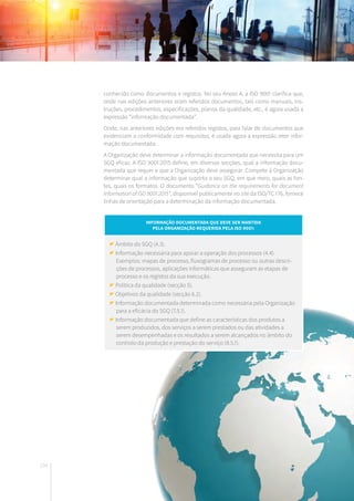 134
conhecido como documentos e registos. No seu Anexo A, a ISO 9001 clarifica que,
onde nas edições anteriores eram referidos documentos, tais como manuais, ins-
truções, procedimentos, especificações, planos da qualidade, etc., é agora usada a
expressão “informação documentada”.
Onde, nas anteriores edições era referidos registos, para falar de documentos que
evidenciam a conformidade com requisitos, é usada agora a expressão reter infor-
mação documentada.
A Organização deve determinar a informação documentada que necessita para um
SGQ eficaz. A ISO 9001:2015 define, em diversas secções, qual a informação docu-
mentada que requer e que a Organização deve assegurar. Compete à Organização
determinar qual a informação que suporta o seu SGQ, em que meio, quais as fon-
tes, quais os formatos. O documento “Guidance on the requirements for document
Information of ISO 9001:2015”, disponível publicamente no site da ISO/TC 176, fornece
linhas de orientação para a determinação da informação documentada.
Informação documentada que deve ser mantida
pela Organização requerida pela ISO 9001:
Âmbito do SGQ (4.3).
Informação necessária para apoiar a operação dos processos (4.4).
Exemplos: mapas de processo, fluxogramas de processo ou outras descri-
ções de processos, aplicações informáticas que asseguram as etapas de
processo e os registos da sua execução.
Política da qualidade (secção 5).
Objetivos da qualidade (secção 6.2).
Informação documentada determinada como necessária pela Organização
para a eficácia do SGQ (7.5.1).
Informação documentada que define as características dos produtos a
serem produzidos, dos serviços a serem prestados ou das atividades a
serem desempenhadas e os resultados a serem alcançados no âmbito do
controlo da produção e prestação do serviço (8.5.1).
 