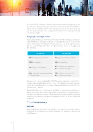 136
A informação documentada necessária depende do contexto da Organização, da
sua dimensão, do tipo de P&S que fornece, dos riscos associados, da complexida-
de dos processo e da competência das pessoas, de eventuais requisitos aplicáveis
aos P&S que fornece, dos meios para gerir o seu conhecimento organizacional, dos
recursos que dispõe.
Comparação com a edição anterior
Para as Organizações que atualmente já têm implementado um SGQ de acordo com
a ISO 9001:2008, as alterações resultantes da introdução do conceito de informação
documentada, para além da terminologia usada, não são muito significativas, e
deverão ser entendidas como fáceis de implementar em termos de transição para
ISO 9001:2015.
Relativamente à terminologia da ISO 9001:2015, agora a Organização mantém infor-
mações documentadas (documentos) e retém informação documentada (registos).
Apesar da introdução desta terminologia, a Organização pode continuar a referir-se
a documentos e registos.
Esta edição não requer um Manual da qualidade nem procedimentos documen-
tados, competindo agora à Organização determinar o tipo e formato de informa-
ção documentada que necessita. Esta alteração não implica que as Organizações
descartem os procedimentos já documentados ou deixem de ter um Manual da
qualidade.
7.5.2 Criação e atualização
Aplicação
Esta secção define os requisitos e as atividades que asseguram a correta criação e
atualização da informação documentada. Aplicando este requisito, os documentos
do SGQ estarão:
ISO 9001:2015 ISO 9001:2008
7.5 Informação Documentada 4.2 Requisitos da Documentação
7.5.1 Generalidades 4.2.1 Generalidades
7.5.2 Criação e atualização
4.2.3 Controlo de documentos
4.2.4 Controlo de registos
7.5.3 Controlo da documentação
documentada
4.2.3 Controlo de documentos
4.2.4 Controlo de registos
 