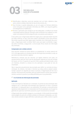 137
Identificados e descritos, como por exemplo com um título, referência, data,
autor, versão ou edição, descrição do tipo de documento, etc.;
Num formato e suporte adequados ao uso: em papel, em formato eletrónico,
como instruções numa aplicação informática (ex. MRP), num esquema gráfico,
uma fotografia de um defeito,etc.;
Revistos e aprovados para assegurar que são adequados: a evidência da revisão
e aprovação pode ser feita por assinatura, pela introdução num software ou colo-
cação numa pasta de ficheiros específica por uma pessoa autorizada, etc.
É boa prática que a Organização determine regras para a aplicação deste requisito
de modo uniforme, ou seja, como são criados e atualizados os seus documentos.
Não sendo requisito que estas regras sejam mantidas como informação documen-
tada, a Organização pode considerar fazê-lo para que sejam conhecidas e segui-
das pelos envolvidos, assegurando a comunicação eficaz através da informação
documentada.
Comparação com a edição anterior
Este requisito manteve-se quase idêntico ao estabelecido na versão anterior em
4.2.3, mas agora aplica-se a qualquer tipo de informação documentada, ou seja, ao
que antes eram documentos e registos.
Relembra-se, contudo, que por natureza, um registo evidencia uma ação, um
acontecimento, pelo que não é alvo de atualização, podendo ser alvo de correção
de houver um erro. O suporte em que ele é feito, quando pré-determinado, como
um impresso, template ou campos de uma aplicação, é que pode ser alvo de
atualização.
Não é requerido procedimento documentado para definir os controlos da docu-
mentação. No entanto, é de todo o interesse que estas práticas estejam estabe-
lecidas e possam ser seguidas por todas as pessoas. A Organização tem de criar e
atualizar informação documentada, pelo que poderá decidir manter estes procedi-
mentos, revendo-os quanto à sua adequabilidade para o uso pretendido.
7.5.3 Controlo da informação documentada
Aplicação
A documentação do SGQ deve ser controlada. O controlo da documentação deve
assegurar que a informação documentada está disponível no local e momento
apropriado, e é adequada para o uso pretendido. Por exemplo, os procedimentos
operativos estão disponíveis no computador da linha de operação, ou em papel no
gabinete do supervisor, facilmente acessíveis a quem necessita de os consultar.
A Organização deve também assegurar a sua proteção. A informação documentada
está protegida de perda de confidencialidade, de alterações indesejadas, uso inde-
vido, extravio através de regras definidas e aplicadas para o efeito. Sendo o suporte
03 ISO 9001:2015
Guia do utilizador
7. suporte
Guia do utilizador ISO 9001:2015
 