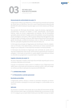139
Demonstração de conformidade da secção 7.5
A Organização evidencia que determinou a informação documentada que necessita
de manter para um SGQ eficaz. Esta inclui a que é especificamente requerida pela
ISO 9001:2015, determinada por requisitos legais ou de cliente relativos aos P&S que
fornece.
São exemplos de informação documentada, mapas de processo, organogramas,
procedimentos, instruções de trabalho ou teste, especificações, comunicações
internas, ordens de serviço, programações de produção, lista de fornecedores
aprovados, planos de teste e inspeção, planos da qualidade, manual da qualidade,
planos estratégicos, formulários, CRM (Customer Relationship Management) onde
se regista e gerem atividades comerciais, MRP (Material Requirement Planning) para
gestão da produção, workflow de processos onde os critérios de operação estão
descritos, aplicações de gestão documental, bases de dados, etc.
A informação documentada da Organização está identificada e descrita, estabele-
cida num formato e meio determinados, e demonstra ser revista e aprovada para
assegurar que é adequada. A informação documentada é mantida atualizada.
A informação documentada da Organização está controlada de acordo com os
requisitos estabelecidos nesta secção, sendo acessível, apropriada para utilização e
protegida. A informação armazenada em suporte digital é preservada por backups
ou redundâncias que garantem a sua preservação e integridade.
Ligações relevantes da secção 7.5
No ponto “Aplicação” é listada a informação documentada requerida pela norma e
as secções onde pode ser encontrada.
A secção 7.5 é transversal a toda a norma na medida em que a Organização deve
refletir sobre a informação documentada que necessita manter e reter para assegu-
rar a eficácia do SGQ, na aplicação dos requisitos da ISO 9001:2015.
8. OPERACIONALIZAÇÃO
8.1 Planeamento e controlo operacional
Resultados pretendidos
A Organização planeia, executa e controla os processos necessários ao forneci-
mento do produto e prestação do serviço para assegurar a conformidade com os
requisitos.
Aplicação
Os processos a considerar nesta secção são os da cadeia de fornecimento de P&S.
Estes processos devem seguir as disposições estabelecidas nos processos do SGQ,
em 4.4 e assegurar que as ações determinadas para tratar R&O e alcançar os objeti-
03 ISO 9001:2015
Guia do utilizador
8. Operacionalização
Guia do utilizador ISO 9001:2015
 