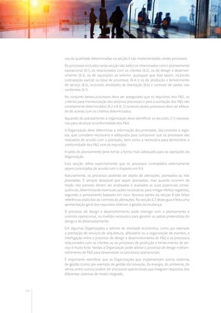140
vos da qualidade determinadas na secção 6 são implementadas nestes processos.
Os processos incluídos nesta secção são todos os relacionados com o planeamento
operacional (8.1), os relacionados com os clientes (8.2), os de design e desenvol-
vimento (8.3), os de aquisições ao exterior, quaisquer que elas sejam, incluindo
contratação parcial ou total de processos (8.4) e os de produção e fornecimento
de serviço (8.5), incluindo atividades de libertação (8.6) e controlo de saídas não
conformes (8.7).
No conjunto destes processos deve ser assegurado que os requisitos dos P&S, os
critérios para monitorização dos próprios processos e para a aceitação dos P&S são
corretamente determinados (8.2 e 8.3). O controlo destes processos deve ser efetua-
do de acordo com os critérios determinados.
Aquando do planeamento a organização deve identificar os recursos (7.1) necessá-
rios para alcançar a conformidade dos P&S.
A Organização deve determinar a informação documentada, documentos e regis-
tos, que considere necessária e adequada para comprovar que os processos são
realizados de acordo com o planeado, bem como a necessária para demonstrar a
conformidade dos P&S com os requisitos.
A saída do planeamento deve tomar a forma mais adequada para as operações da
Organização.
Esta secção refere explicitamente que os processos contratados externamente
sejam controlados de acordo com o disposto em 8.4.
Naturalmente, os processos poderão ser objeto de alterações, planeadas ou não
planeadas. É sempre desejável que sejam planeadas, mas quando ocorrem de
modo não previsto devem ser analisadas e avaliadas as suas potenciais conse-
quências, determinando eventuais ações necessárias para mitigar efeitos negativos,
seguindo o pensamento baseado em risco. Noutras partes da secção 8 são feitas
referências explícitas ao controlo de alterações. Na secção 6.3 deste guia e feita uma
apresentação geral dos requisitos relativos à gestão da mudança.
O processo do design e desenvolvimento pode interagir com o planeamento e
controlo operacional, na medida necessária para garantir as saídas pretendidas do
design e do desenvolvimento.
Em algumas Organizações e setores de atividade económica, como por exemplo
a prestação de serviços de arquitetura, alfaiataria ou a organização de eventos, a
interligação entre o processo de design e desenvolvimento de P&S e os processos
relacionados com os clientes ou os processos de produção e fornecimento de ser-
viço é muito forte. Nestas a Organização pode adotar o processo de design e desen-
volvimento de P&S para desenvolver os processos operacionais.
É importante relembrar que as Organizações que implementam outros sistemas
de gestão (como por exemplo de gestão da inovação, da energia, do ambiente, de
ativos, entre outros) podem ter processos operacionais que integram requisitos dos
diferentes sistemas de modo integrado.
 