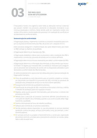 141
É boa prática manter uma vigilância sobre todas as alterações internas e externas
que possam interferir nos processos, planeando as alterações necessárias à sua
contínua atualização e melhoria. Neste sentido pode ser importante manter uma
análise crítica sobre a monitorização dos processos com avaliação da sua eficácia e
da fiabilidade da recolha de dados.
Demonstração de conformidade
A Organização planeia, implementa e controla os processos necessários para cum-
prir os requisitos de fornecimento dos P&S, de acordo com o disposto em 4.4.
Estes processos asseguram a implementação das ações determinadas para tratar
os R&O e atingir os objetivos da qualidade.
A Organização determina os requisitos dos P&S.
A Organização estabelece critérios para os processos e para a aceitação dos P&S e
implementa o controlo dos processos de acordo com os critérios definidos.
A Organização determina os recursos necessários para obter a conformidade dos P&S.
A Organização determina a informação documentada, os documentos que necessi-
ta manter e os registos que necessita reter, na medida do necessário para assegurar
que os processos são conduzidos de acordo com as disposições planeadas e para
demonstrar a conformidade dos P&S fornecidos.
As saídas do planeamento operacional são adequadas para a operacionalização da
Organização. Exemplos:
Plano da qualidade ou outro documento para um produto, projeto ou contrato:
um documento que especifica os processos do SGQ, incluindo os processos de
produção e/ou prestação de serviço e os recursos a serem aplicados;
Fluxograma de controlo (de qualidade) do processo;
Especificação de produção de P&S: características funcionais e técnicas, critérios
e métodos de aceitação (plano de inspeção e ensaio);
Registos, tanto quanto possível informatizados, para demonstrar o controlo dos
processos e dos P&S;
Método para a execução do processo claramente definido: procedimentos ou
instruções de trabalho documentadas, quando a sua ausência pode afetar nega-
tivamente a qualidade;
Sistema informatizado de fluxos de trabalho (workflow);
Software para controlo de um processo automático;
Revisão periódica destas disposições no caso de produtos ou serviços standard
(produção contínua de peças, serviços continuados como, por exemplo, o aten-
dimento público);
Em serviços pontuais ou projetos (empreendimentos e construção, organização
de eventos) existindo uma base para o planeamento esta deve ser revista e adap-
tada a cada situação nova.
03 ISO 9001:2015
Guia do utilizador
8. Operacionalização
Guia do utilizador ISO 9001:2015
 