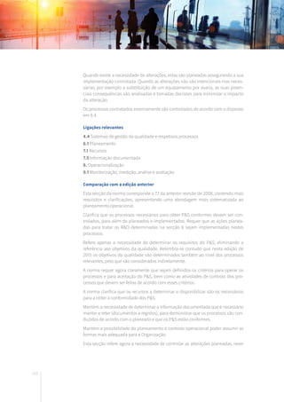 142
Quando existe a necessidade de alterações, estas são planeadas assegurando a sua
implementação controlada. Quando as alterações não são intencionais mas neces-
sárias, por exemplo a substituição de um equipamento por avaria, as suas poten-
ciais consequências são analisadas e tomadas decisões para minimizar o impacto
da alteração.
Os processos contratados externamente são controlados de acordo com o disposto
em 8.4.
Ligações relevantes
4.4 Sistemas de gestão da qualidade e respetivos processos
6.1 Planeamento
7.1 Recursos
7.5 Informação documentada
8. Operacionalização
9.1 Monitorização, medição, análise e avaliação
Comparação com a edição anterior
Esta secção da norma corresponde a 7.1 da anterior revisão de 2008, contendo mais
requisitos e clarificações, apresentando uma abordagem mais sistematizada ao
planeamento operacional.
Clarifica que os processos necessários para obter P&S conformes devem ser con-
trolados, para além de planeados e implementados. Requer que as ações planea-
das para tratar os R&O determinadas na secção 6 sejam implementadas nestes
processos.
Refere apenas a necessidade de determinar os requisitos do P&S, eliminando a
referência aos objetivos da qualidade. Relembra-se contudo que nesta edição de
2015 os objetivos da qualidade são determinados também ao nível dos processos
relevantes, pelo que são considerados indiretamente.
A norma requer agora claramente que sejam definidos os critérios para operar os
processos e para aceitação do P&S, bem como as atividades de controlo dos pro-
cessos que devem ser feitas de acordo com esses critérios.
A norma clarifica que os recursos a determinar e disponibilizar são os necessários
para a obter a conformidade dos P&S.
Mantém a necessidade de determinar a informação documentada que é necessário
manter e reter (documentos e registos), para demonstrar que os processos são con-
duzidos de acordo com o planeado e que os P&S estão conformes.
Mantém a possibilidade do planeamento e controlo operacional poder assumir as
formas mais adequada para a Organização.
Esta secção refere agora a necessidade de controlar as alterações planeadas, rever
 