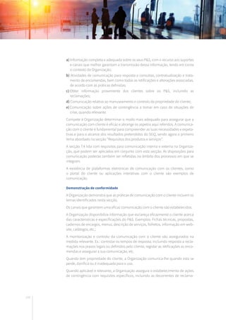 144
a) Informação completa e adequada sobre os seus P&S, com o recurso aos suportes
e canais que melhor garantam a transmissão dessa informação, tendo em conta
o contexto da Organização;
b) Atividades de comunicação para resposta a consultas, contratualização e trata-
mento de encomendas, bem como todas as retificações e alterações associadas,
de acordo com as práticas definidas;
c)	Obter informação proveniente dos clientes sobre os P&S, incluindo as
reclamações;
d) Comunicação relativa ao manuseamento e controlo da propriedade do cliente;
e)	Comunicação sobre ações de contingência a tomar em caso de situações de
crise, quando relevante.
Compete à Organização determinar o modo mais adequado para assegurar que a
comunicação com cliente é eficaz e abrange os aspetos aqui referidos. A comunica-
ção com o cliente é fundamental para compreender as suas necessidades e expeta-
tivas e para o alcance dos resultados pretendidos do SGQ, sendo agora o primeiro
tema abordado na secção “Requisitos dos produtos e serviços”.
A secção 7.4 lida com requisitos para comunicação interna e externa na Organiza-
ção, que podem ser aplicados em conjunto com esta secção. As disposições para
comunicação poderão também ser refletidas no âmbito dos processos em que se
integram.
A existência de plataformas eletrónicas de comunicação com os clientes, como
o portal do cliente ou aplicações interativas com o cliente são exemplos de
comunicação.
Demonstração de conformidade
A Organização demonstra que as práticas de comunicação com o cliente incluem os
temas identificados nesta secção.
Os canais que garantem uma eficaz comunicação com o cliente são estabelecidos.
A Organização disponibiliza informação que esclareça eficazmente o cliente acerca
das características e especificações do P&S. Exemplos: Fichas técnicas, propostas,
cadernos de encargos, menus, descrição de serviços, folhetos, informação em web-
site, catálogos, etc.;
A monitorização e controlo da comunicação com o cliente são assegurados na
medida relevante. Ex.: controlar os tempos de resposta, incluindo resposta a recla-
mações nos prazos legais ou definidos pelo cliente, registar as retificações as enco-
mendas e assegurar a sua comunicação, etc.
Quando tem propriedade do cliente, a Organização comunica-lhe quando esta se
perde, danifica ou é inadequada para o uso.
Quando aplicável e relevante, a Organização assegura o estabelecimento de ações
de contingência com requisitos específicos, incluindo as decorrentes de reclama-
 
