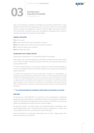 145
ções ou de quaisquer situações de emergência que possam comprometer a capa-
cidade de fornecimento da Organização junto dos seus clientes. As comunicações
relativas a ações de contingência cumprem requisitos legais e de cliente eventual-
mente aplicáveis. Exemplos: planos de contingência, procedimento de recolha e
retirada de mercado, comunicação a autoridades.
Ligações relevantes
7.4 Comunicação
8.3 Design e desenvolvimento de produtos e serviços
8.5.3 Propriedade dos clientes ou dos fornecedores externos
8.7 Controlo de saídas não conformes
9.1.2 Satisfação do cliente
Comparação com a edição anterior
Esta secção corresponde a 7.2.3 na ISO 9001.2008 com alterações.
Passa agora a ser a primeira secção para relembrar a importância da comunicação
com o cliente na determinação dos requisitos dos P&S, promovendo esta comuni-
cação proativamente.
É incluída, explicitamente, a comunicação relativa ao controlo da propriedade do
cliente e ao estabelecimento de requisitos específicos para ações de contingência,
quando relevante.
A existência de requisitos de comunicação para situações de contingência, na
sequência da identificação de produto não conforme, está normalmente associada
a setores de atividade específicos, onde o impacto da não conformidade na saúde
ou segurança dos utilizadores pode requerer comunicação e recolha de produto
(setor alimentar, farmacêutico ou automóvel). A introdução deste requisito possi-
bilita a reflexão sobre a relevância da aplicabilidade do mesmo a outros setores de
atividade.
8.2.2 Determinação dos requisitos relacionados com produtos e serviços
Aplicação
De acordo com a ISO 9000:2015, um requisito é “uma necessidade ou expetativa
expressa, geralmente implícita ou obrigatória”. Algumas necessidades e expetativas
podem ser explicitamente exigidas pelo cliente, outras são implícitas, e outras ainda
podem ser obrigatórias por decorrerem de requisitos legais.
Os requisitos podem ser determinados por diferentes partes interessadas, pela
própria Organização, serem necessários para alcançar a satisfação ou cumprir com
uma expetativa do cliente, ou ainda para cumprimento legal.
Antes de determinar os requisitos relacionados com os P&S, a Organização deve
refletir sobre “Quem é o Cliente”?
03 ISO 9001:2015
Guia do utilizador
8. Operacionalização
Guia do utilizador ISO 9001:2015
 