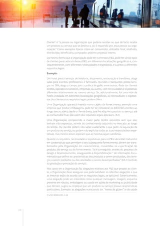 146
Cliente21
é “a pessoa ou organização que poderia receber ou que de facto recebe
um produto ou serviço que se destina a, ou é requerido por, essa pessoa ou orga-
nização.” Como exemplos típicos citam-se: consumidor, utilizador final, retalhista,
distribuidor, beneficiário, comprador, próximo processo interno.
Da mesma forma que a Organização pode ter numerosos P&S, pode ter vários tipos
de clientes para cada um desses P&S, em diferentes localizações geográficas e, con-
sequentemente, com diferentes necessidades e expetativas, e sujeitos a diferentes
requisitos legais.
Exemplo:
Um hotel presta serviços de hotelaria, alojamento, restauração e transferes; aluga
salas para eventos, profissionais e familiares, reuniões e banquetes; presta servi-
ços no SPA; aluga o campo para a prática de golfe, entre outros. Pode ter clientes
diretos, operadores turísticos, empresas, ou outros, com necessidades e expetativas
diferentes relativamente ao mesmo serviço. Se, adicionalmente, for uma rede de
hotéis instalada em diferentes localizações geográficas, as necessidades e expetati-
vas dos clientes e os requisitos legais podem diferir.
Uma Organização que está inserida numa cadeia de fornecimento, exemplo uma
empresa que produz embalagens, pode ter de considerar os diferentes clientes ao
longo dessa cadeia, desde o cliente direto, que lhe adquire o produto ou serviço, até
ao consumidor final, para além dos requisitos legais aplicáveis (4.2).
Uma Organização compreende a maior parte destes requisitos sem que eles
tenham sido expressos, através do conhecimento adquirido no mercado ao longo
do tempo. Os clientes podem não saber exatamente o que pedir na aquisição de
um produto ou serviço, ou podem não explicitar todas as suas necessidades e expe-
tativas, mas mesmo assim esperam que as mesmas sejam satisfeitas.
Quando os requisitos, necessidades e expetativas para os P&S não estão traduzidos
em caraterísticas que permitam o seu subsequente fornecimento, devem ser trans-
formados pela Organização em características, convertidas na especificação do
produto, do serviço ou do fornecimento. Tal é conseguido através do processo de
design e desenvolvimento, assegurando a disponibilização “ de informação docu-
mentada que defina as características dos produtos a serem produzidos, dos servi-
ços a serem prestados ou das atividades a serem desempenhadas” (8.5.1 Controlo
da produção e prestação do serviço).
Nos casos em a Organização faz alegações relativas aos P&S que propõe ao clien-
te, a Organização deve assegurar que pode satisfazer as referidas alegações e que
as mesmas estão de acordo com os requisitos legais, se aplicável. Genericamente,
uma alegação pode ser entendida como qualquer mensagem, imagem, esquema
presente em rótulos, embalagens ou usada em ações de marketing ou publicidade
que declare, sugira ou implique que um produto ou serviço possui características
particulares. Exemplo: as alegações nutricionais (ex. “Isento de glúten”) e de saúde
21 • ISO 9000:2015, 3.24
 