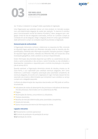 147
(ex. “X reduz o colesterol no sangue”) estão suportadas em legislação.
Uma Organização que pretenda colocar um novo produto no mercado europeu
com uma determinada alegação de saúde (por exemplo: “A vitamina A contribui
para o funcionamento normal do sistema imunitário.”) deve: assegurar que a ale-
gação consta da lista de alegações autorizadas, verificar se o produto cumpre as
condições de uso da alegação, redigir a alegação, tendo em conta o grau de flexibili-
dade admissível e cumprir as condições específicas previstas na legislação.
Demonstração de conformidade
A Organização demonstra conhecer e determinar os requisitos do P&S, incluindo
os requisitos legais aplicáveis nos diferentes mercados onde os mesmos são dis-
ponibilizados, mantendo esta informação atualizada. Exemplos possíveis: Listagem
de requisitos legais aplicáveis, indexada aos diferentes P&S, em função das várias
localizações geográficas, onde o produto ou serviço é disponibilizado.
Existe informação documentada disponível que define as caraterísticas dos pro-
dutos a serem produzidos e dos serviços a serem fornecidos ou das atividades a
desempenhar, necessários e requeridos para o controlo da produção e da presta-
ção do serviço (8.5.1).
Quando aplicável, a Organização demonstra através de estudos, ensaios ou de
outra forma, a sua capacidade para satisfazer eventuais alegações, bem como
evidenciar a submissão e respetiva autorização pela autoridade competente, de
eventuais alegações, de acordo com a legislação em vigor. Exemplo: dossier técnico
associado aos ensaios e determinações que comprovem que o produto ou serviço
cumpre com a alegação associada.
A eficácia da determinação dos requisitos relacionados com P&S pode ser verifica-
da através de:
Indicadores de análise do desempenho dos processos e indicadores de desempe-
nho dos processos, relacionados com as caraterísticas do P&S;
Elogios;
Reclamações de clientes, consumidores ou utilizadores;
Produtos devolvidos;
Recolhas de mercado determinadas pelas autoridades competentes;
Estudos de mercado;
Outros mecanismos de retorno de informação do cliente.
Ligações relevantes
8.1 Planeamento e controlo operacional
8.5 Controlo da produção e da prestação do serviço
9.1.2 Satisfação do cliente
03 ISO 9001:2015
Guia do utilizador
8. Operacionalização
Guia do utilizador ISO 9001:2015
 