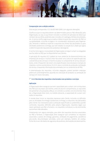 148
Comparação com a edição anterior
Esta secção corresponde a 7.2.1 da ISO 9001:2008, com algumas alterações.
Clarifica-se que os requisitos devem ser determinados para os P&S oferecidos pela
Organização, ou seja, os que foram incluídos no âmbito de aplicação do SGQ e que
constam da sua oferta, podendo estar incluídos em catálogos, folhetos de produtos,
etc. A norma clarifica agora que se aplica à determinação dos requisitos do P&S na
sua globalidade, incluindo os legais e os considerados necessários pela Organiza-
ção, retirando a referência explícita a requisitos de cliente não declarados ou para
atividades posteriores à entrega, que são tratados na secção 8.2.3, dado que agora
a determinação dos requisitos dos produtos é abrangente.
A norma inclui agora a necessidade da Organização conseguir cumprir as alegações
que faz sobre os P&S que irá disponibilizar aos clientes.
A aplicação do requisito 8.2.1 poderá ter mais potencial de desenvolvimento nas
empresas de serviços e noutras onde não existe uma cultura de especificação das
características dos serviços. O mesmo se passa na componente de serviço dos pro-
dutos, onde é frequente não existir uma especificação clara de prazos e tempos de
resposta e outras características. Em 8.5.1, para o controlo da produção e prestação
do serviço, é requerida informação documentada com as caraterísticas de P&S.
A sistematização dos requisitos, incluindo alegações, poderá também antecipar
potenciais constrangimentos aquando da colocação de produtos ou prestação de
serviços em novos mercados.
8.2.3 Revisão dos requisitos relacionados com produtos e serviços
Aplicação
A Organização deve assegurar que tem capacidade para cumprir com os requisitos
dos P&S que vai propor aos clientes, antes de assumir compromissos, ou seja antes
de apresentar uma proposta, efetuar um contrato ou aceitar uma encomenda. Para
tal, a Organização deve rever, na medida relevante, a capacidade de cumprir com
todos os requisitos.
A revisão deve incluir os requisitos expressos pelo cliente, incluindo os definidos
para as atividades de entrega e posteriores à entrega, os requisitos não declarados
pelo cliente mas necessários para a utilização especificada ou pretendida, quando
conhecida, requisitos definidos pela própria Organização, requisitos legais que
sejam aplicáveis aos P&S a fornecer, e os requisitos contratuais ou de encomenda
que tenham sido alterados.
Sintetizando com alguns exemplos, para além dos requisitos técnicos associados
ao P&S a fornecer, a Organização deve assegurar que considerou os requisitos
associados a prazos de entrega, garantias, condições de pagamento, assistência
pós-venda, documentação solicitada, como por exemplo, boletins de análise,
fichas técnicas e de dados de segurança de produtos, declarações de desempenho,
 