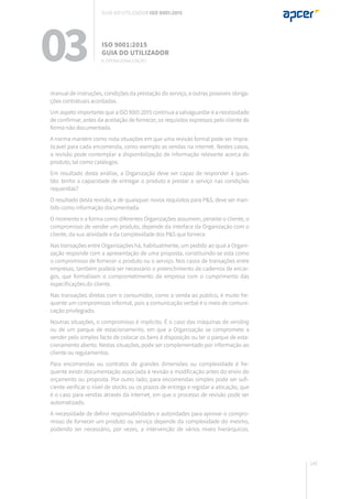 149
manual de instruções, condições da prestação do serviço, e outras possíveis obriga-
ções contratuais acordadas.
Um aspeto importante que a ISO 9001:2015 continua a salvaguardar é a necessidade
de confirmar, antes da aceitação de fornecer, os requisitos expressos pelo cliente de
forma não documentada.
A norma mantém como nota situações em que uma revisão formal pode ser impra-
ticável para cada encomenda, como exemplo as vendas na internet. Nestes casos,
a revisão pode contemplar a disponibilização de informação relevante acerca do
produto, tal como catálogos.
Em resultado desta análise, a Organização deve ser capaz de responder à ques-
tão: tenho a capacidade de entregar o produto e prestar o serviço nas condições
requeridas?
O resultado desta revisão, e de quaisquer novos requisitos para P&S, deve ser man-
tido como informação documentada.
O momento e a forma como diferentes Organizações assumem, perante o cliente, o
compromisso de vender um produto, depende da interface da Organização com o
cliente, da sua atividade e da complexidade dos P&S que fornece.
Nas transações entre Organizações há, habitualmente, um pedido ao qual a Organi-
zação responde com a apresentação de uma proposta, constituindo-se esta como
o compromisso de fornecer o produto ou o serviço. Nos casos de transações entre
empresas, também poderá ser necessário o preenchimento de cadernos de encar-
gos, que formalizam o comprometimento da empresa com o cumprimento das
especificações do cliente.
Nas transações diretas com o consumidor, como a venda ao público, é muito fre-
quente um compromisso informal, pois a comunicação verbal é o meio de comuni-
cação privilegiado.
Noutras situações, o compromisso é implícito. É o caso das máquinas de vending
ou de um parque de estacionamento, em que a Organização se compromete a
vender pelo simples facto de colocar os bens à disposição ou ter o parque de esta-
cionamento aberto. Nestas situações, pode ser complementado por informação ao
cliente ou regulamentos.
Para encomendas ou contratos de grandes dimensões ou complexidade é fre-
quente existir documentação associada à revisão e modificação antes do envio do
orçamento ou proposta. Por outro lado, para encomendas simples pode ser sufi-
ciente verificar o nível de stocks ou os prazos de entrega e registar a alocação, que
é o caso para vendas através da internet, em que o processo de revisão pode ser
automatizado.
A necessidade de definir responsabilidades e autoridades para aprovar o compro-
misso de fornecer um produto ou serviço depende da complexidade do mesmo,
podendo ser necessário, por vezes, a intervenção de vários níveis hierárquicos.
03 ISO 9001:2015
Guia do utilizador
8. Operacionalização
Guia do utilizador ISO 9001:2015
 
