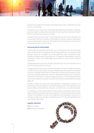 150
Noutros casos, podem ser aceitáveis aprovações apenas pelo colaborador que rece-
cionou a encomenda.
Nos casos em que não exista a confirmação do orçamento ou proposta, a Organiza-
ção deve registar os dados relevantes para evidenciar que ficou claramente estabe-
lecido o conteúdo do acordo com o cliente.
A eficácia deste processo pode ser demonstrada pelo número de alterações de
encomendas, demoras e atrasos, reclamações de clientes, produtos devolvidos,
outros mecanismos de retorno de informação do cliente que possam ser atribuíveis
a problemas durante a fase de revisão.
Demonstração de conformidade
A informação documentada demonstra que as encomendas são alvo de revisão
eficaz, podendo estar em qualquer formato (papel, eletrónico ou outro), como por
exemplo através de mensagens de correio eletrónico, notas manuscritas, meto-
dologias de programação da produção, etc. Em algumas Organizações a revisão é
realizada com base numa metodologia documentada ou com recurso a listas de
verificação.
A Organização demonstra que a revisão é efetuada antes de se comprometer com o
fornecimento do produto ou serviço.
A Organização demonstra que considera alterações aos requisitos legais associados
aos P&S e outros requisitos que não sejam especificados pelo cliente, mas necessá-
rios para a utilização especificada ou pretendida neste processo de revisão, incluin-
do as suas alterações relevantes. Exemplo: através das fichas técnicas ou especifi-
cações que contemplam os requisitos legais aplicáveis aos P&S, disposições sobre
a forma de utilização do produto, resultados de revisão de atualização de requisitos
legais, etc.
Quando o pedido do cliente não é documentado, a Organização assegura a sua
confirmação antes da aceitação. Esta confirmação pode ser informação documen-
tada como fax, correio eletrónico, carta, etc. ou verbal como no caso da restauração.
Em auditoria, a conformidade pode ser demonstrada em entrevista, através de res-
posta a questões colocadas pela equipa auditoria ou análise documental. Exemplo:
análise de um pedido de cliente e seu tratamento até à expedição, análise de um
contrato ou caderno de encargos, tratamento de uma encomenda e expedição para
esse cliente e observação.
Ligações relevantes
7.4 Comunicação
9.1.2 Satisfação do cliente
 