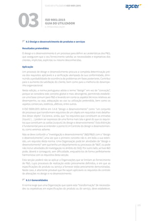 153
03 ISO 9001:2015
Guia do utilizador
8.3 Design e desenvolvimento de produtos e serviços
Resultados pretendidos
O design e o desenvolvimento é um processo para definir as caraterísticas dos P&S,
que asseguram que o seu fornecimento satisfaz as necessidades e expetativas dos
clientes, implícitas, explícitas ou mesmo desconhecidas.
Aplicação
Um processo de design e desenvolvimento procura a completa determinação pré-
via dos requisitos aplicáveis e a verificação atempada da sua conformidade, dimi-
nuindo a probabilidade de ocorrência de problemas em fases posteriores. Contribui
para o aumento da satisfação do cliente, bem como para a melhoria do desempe-
nho organizacional.
Nesta edição, a norma portuguesa adota o termo “design” em vez de “conceção”,
porque se considera este conceito global e mais abrangente, permitindo estabele-
cer uma base comum para P&S e levando em conta os aspetos técnicos relativos ao
desempenho, ou seja, adequação ao uso ou utilização pretendida, bem como os
aspetos comerciais, estéticos, afetivos, entre outros.
A ISO 9000:2015 define em 3.4.8 “design e desenvolvimento” como “um conjunto
de processos que transformam requisitos de um objeto em requisitos mais detalha-
dos desse objeto”. Esclarece, ainda, que “os requisitos que constituem as entradas
[inputs] (…) podem ser expressos de uma forma mais lata e geral do que os requisi-
tos que constituem as saídas [outputs] do design e desenvolvimento”. Esta distinção
é fundamental para se entender o ponto 8.3.4 Controlo do design e desenvolvimen-
to, como veremos adiante.
Não se deve confundir a “investigação e desenvolvimento” (I&D/R&D) com o “design
e desenvolvimento”, uma vez que o primeiro conceito não é, em toda a sua exten-
são, um requisito desta norma. Uma Organização pode ter atividades de “design e
desenvolvimento” sem que tenha um departamento ou processos de “I&D”, ou pode
não incluir atividades de investigação no âmbito do SGQ. Por outro lado, se tiver I&D
pode, deverá e conseguirá, sem dificuldade, enquadrá-los de forma perfeitamente
harmoniosa com os requisitos desta secção.
Esta secção poderá não se aplicar a Organizações que se limitam ao fornecimento
de P&S, cujos processos de realização estão previamente definidos, e em que as
especificações do produto ou serviço a fornecer estão previamente demonstradas.
Neste caso, é altamente provável que lhe sejam aplicáveis os requisitos de controlo
de alterações no design e no desenvolvimento.
8.3.1 Generalidades
A norma exige que uma Organização que opere esta “transformação” de necessida-
des ou expetativas em especificações do produto ou do serviço, deve estabelecer,
8. Operacionalização
Guia do utilizador ISO 9001:2015
 