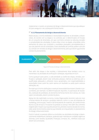 154
implementar e manter um processo de design e desenvolvimento que seja adequa-
do para assegurar o seu subsequente fornecimento.
8.3.2 Planeamento do design e desenvolvimento
Nesta secção, a norma estabelece a necessidade de planear as atividades a desen-
volver, de acordo com as etapas e os controlos por si determinados em função
de um conjunto de dimensões, em que a primeira consiste na natureza, duração
e complexidade das atividades. O plano deve incluir as etapas, entendidas como
elementos do plano que conduzem a resultados planeados, pré-estabelecidos e
que são passíveis de ser controlados. Estas atividades de controlo podem coincidir
ou consistir em revisões ao design e desenvolvimento, pelo que devem igualmente
constar do planeamento.
Para além das etapas e das revisões, o planeamento deve também incluir os
momentos e as atividades de verificação e validação, requeridas em 8.3.4.
Como qualquer outro plano, a cada atividade ou tarefa das etapas, revisões, veri-
ficação e validação, devem estar atribuídas pessoas, internas ou externas, com a
qualificação adequada e utilizando meios apropriados, com responsabilidades e
autoridades claras: quem faz, quem aprova um resultado ou saída, quem autoriza
alterações, etc.
De notar que a norma alerta para a eventual necessidade de envolver clientes e con-
sumidores, por exemplo: na determinação de requisitos, na aprovação de resulta-
dos, avaliação de protótipos, de elementos de fornecimento dum serviço, etc. Caso
sejam considerados, devem constar do plano.
Apesar de não explicitado na norma, muitas Organizações recorrem cada vez mais
a fornecimentos de serviços e produtos externos, como é o caso de empresas de
marketing, comunicação, media e de fornecedores de materiais, de conhecimento
técnico ou de serviços a incorporar no produto ou serviço. Para além dos controlos
exigíveis pelo impacto que aqueles possam ter, previstos noutras secções da norma,
estes serão fornecimentos externos que deverão ser enquadrados no planeamento
do design e desenvolvimento.
Como é natural, as pessoas afetas ou envolvidas nas atividades de design e desen-
volvimento estabelecem interfaces, podendo estar inseridas em unidades orgânicas
distintas, como Vendas, Qualidade, Produção, Compras, etc., interfaces essas que
devem ser controladas.
Figura 19: Processo de design e desenvolvimento.
PLANEAMENTO ENTRADAS CONTROLO SAÍDAS ALTERAÇÕES
 
