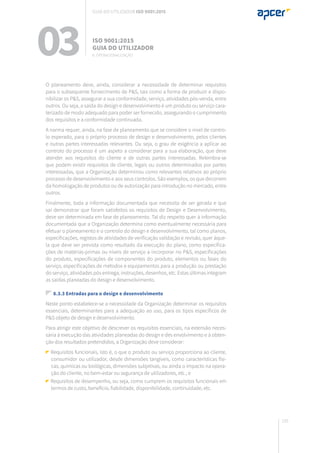 155
O planeamento deve, ainda, considerar a necessidade de determinar requisitos
para o subsequente fornecimento de P&S, tais como a forma de produzir e dispo-
nibilizar os P&S, assegurar a sua conformidade, serviço, atividades pós-venda, entre
outros. Ou seja, a saída do design e desenvolvimento é um produto ou serviço cara-
terizado de modo adequado para poder ser fornecido, assegurando o cumprimento
dos requisitos e a conformidade continuada.
A norma requer, ainda, na fase de planeamento que se considere o nível de contro-
lo esperado, para o próprio processo de design e desenvolvimento, pelos clientes
e outras partes interessadas relevantes. Ou seja, o grau de exigência a aplicar ao
controlo do processo é um aspeto a considerar para a sua elaboração, que deve
atender aos requisitos do cliente e de outras partes interessadas. Relembra-se
que podem existir requisitos de cliente, legais ou outros determinados por partes
interessadas, que a Organização determinou como relevantes relativos ao próprio
processo de desenvolvimento e aos seus controlos. São exemplos, os que decorrem
da homologação de produtos ou de autorização para introdução no mercado, entre
outros.
Finalmente, toda a informação documentada que necessita de ser gerada e que
vai demonstrar que foram satisfeitos os requisitos de Design e Desenvolvimento,
deve ser determinada em fase de planeamento. Tal diz respeito quer à informação
documentada que a Organização determina como eventualmente necessária para
efetuar o planeamento e o controlo do design e desenvolvimento, tal como planos,
especificações, registos de atividades de verificação validação e revisão, quer àque-
la que deve ser prevista como resultado da execução do plano, como especifica-
ções de matérias-primas ou níveis de serviço a incorporar no P&S, especificações
do produto, especificações de componentes do produto, elementos ou fases do
serviço, especificações de métodos e equipamentos para a produção ou prestação
do serviço, atividades pós entrega, instruções, desenhos, etc. Estas últimas integram
as saídas planeadas do design e desenvolvimento.
8.3.3 Entradas para o design e desenvolvimento
Neste ponto estabelece-se a necessidade da Organização determinar os requisitos
essenciais, determinantes para a adequação ao uso, para os tipos específicos de
P&S objeto de design e desenvolvimento.
Para atingir este objetivo de descrever os requisitos essenciais, na extensão neces-
sária à execução das atividades planeadas do design e des envolvimento e à obten-
ção dos resultados pretendidos, a Organização deve considerar:
Requisitos funcionais, isto é, o que o produto ou serviço proporciona ao cliente,
consumidor ou utilizador, desde dimensões tangíveis, como características físi-
cas, químicas ou biológicas, dimensões subjetivas, ou ainda o impacto na opera-
ção do cliente, no bem-estar ou segurança de utilizadores, etc.; e
Requisitos de desempenho, ou seja, como cumprem os requisitos funcionais em
termos de custo, benefício, fiabilidade, disponibilidade, continuidade, etc.
03 ISO 9001:2015
Guia do utilizador
8. Operacionalização
Guia do utilizador ISO 9001:2015
 