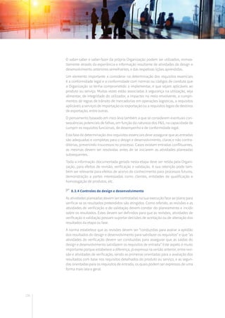 156
O saber-saber e saber-fazer da própria Organização podem ser utilizados, nomea-
damente através da experiência e informação resultante de atividades de design e
desenvolvimento anteriores semelhantes, e das respetivas lições aprendidas.
Um elemento importante a considerar na determinação dos requisitos essenciais
é a conformidade legal e a conformidade com normas ou códigos de conduta que
a Organização se tenha comprometido a implementar, e que sejam aplicáveis ao
produto ou serviço. Muitas vezes estão associadas à segurança na utilização, seja
alimentar, de integridade do utilizador, a impactes no meio envolvente, a cumpri-
mentos de regras de trânsito de mercadorias em operações logísticas, a requisitos
aplicáveis a serviços de importação ou exportação ou a requisitos legais de destinos
de exportação, entre outras.
O pensamento baseado em risco leva também a que se considerem eventuais con-
sequências potenciais de falhas, em função da natureza dos P&S, na capacidade de
cumprir os requisitos funcionais, de desempenho e de conformidade legal.
Esta fase de determinação dos requisitos essenciais deve assegurar que as entradas
são adequadas e completas para o design e desenvolvimento, claras e não contra-
ditórias, prevenindo insucessos no processo. Casos existam entradas conflituantes,
as mesmas devem ser resolvidas antes de se iniciarem as atividades planeadas
subsequentes.
Toda a informação documentada gerada nesta etapa deve ser retida pela Organi-
zação, para efeitos de revisão, verificação e validação. A sua retenção pode tam-
bém ser relevante para efeitos de acervo de conhecimento para processos futuros,
demonstração a partes interessadas como clientes, entidades de qualificação e
homologação de produtos, etc.
8.3.4 Controlos do design e desenvolvimento
As atividades planeadas devem ser controladas na sua execução face ao plano para
verificar se os resultados pretendidos são atingidos. Como referido, as revisões e as
atividades de verificação e de validação devem constar do planeamento e incidir
sobre os resultados. Estes devem ser definidos para que as revisões, atividades de
verificação e validação possam suportar decisões de aceitação ou de alteração dos
resultados da etapa ou fase.
A norma estabelece que as revisões devem ser “conduzidas para avaliar a aptidão
dos resultados do design e desenvolvimento para satisfazer os requisitos” e que “as
atividades de verificação devem ser conduzidas para assegurar que as saídas do
design e desenvolvimento satisfazem os requisitos de entrada”. Este aspeto é muito
importante porque estabelece a diferença, já expressa na versão anterior, entre revi-
são e atividades de verificação, sendo as primeiras orientadas para a avaliação dos
resultados com base nos requisitos detalhados do produto ou serviço, e as segun-
das orientadas para os requisitos de entrada, os quais podem ser expressos de uma
forma mais lata e geral.
 