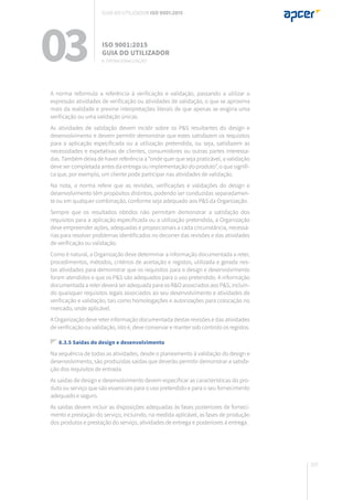 157
A norma reformula a referência à verificação e validação, passando a utilizar a
expressão atividades de verificação ou atividades de validação, o que se aproxima
mais da realidade e previne interpretações literais de que apenas se exigiria uma
verificação ou uma validação únicas.
As atividades de validação devem incidir sobre os P&S resultantes do design e
desenvolvimento e devem permitir demonstrar que estes satisfazem os requisitos
para a aplicação especificada ou a utilização pretendida, ou seja, satisfazem as
necessidades e expetativas de clientes, consumidores ou outras partes interessa-
das. Também deixa de haver referência a “onde quer que seja praticável, a validação
deve ser completada antes da entrega ou implementação do produto”, o que signifi-
ca que, por exemplo, um cliente pode participar nas atividades de validação.
Na nota, a norma refere que as revisões, verificações e validações do design e
desenvolvimento têm propósitos distintos, podendo ser conduzidas separadamen-
te ou em qualquer combinação, conforme seja adequado aos P&S da Organização.
Sempre que os resultados obtidos não permitam demonstrar a satisfação dos
requisitos para a aplicação especificada ou a utilização pretendida, a Organização
deve empreender ações, adequadas e proporcionais a cada circunstância, necessá-
rias para resolver problemas identificados no decorrer das revisões e das atividades
de verificação ou validação.
Como é natural, a Organização deve determinar a informação documentada a reter,
procedimentos, métodos, critérios de aceitação e registos, utilizada e gerada nes-
tas atividades para demonstrar que os requisitos para o design e desenvolvimento
foram atendidos e que os P&S são adequados para o uso pretendido. A informação
documentada a reter deverá ser adequada para os R&O associados aos P&S, incluin-
do quaisquer requisitos legais associados ao seu desenvolvimento e atividades de
verificação e validação, tais como homologações e autorizações para colocação no
mercado, onde aplicável.
A Organização deve reter informação documentada destas revisões e das atividades
de verificação ou validação, isto é, deve conservar e manter sob controlo os registos.
8.3.5 Saídas do design e desenvolvimento
Na sequência de todas as atividades, desde o planeamento à validação do design e
desenvolvimento, são produzidas saídas que deverão permitir demonstrar a satisfa-
ção dos requisitos de entrada.
As saídas de design e desenvolvimento devem especificar as características do pro-
duto ou serviço que são essenciais para o uso pretendido e para o seu fornecimento
adequado e seguro.
As saídas devem incluir as disposições adequadas às fases posteriores de forneci-
mento e prestação do serviço, incluindo, na medida aplicável, as fases de produção
dos produtos e prestação do serviço, atividades de entrega e posteriores à entrega.
03 ISO 9001:2015
Guia do utilizador
8. Operacionalização
Guia do utilizador ISO 9001:2015
 