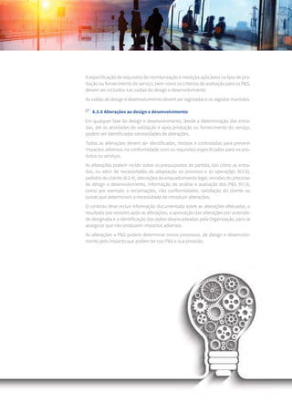 158
A especificação de requisitos de monitorização e medição aplicáveis na fase de pro-
dução ou fornecimento do serviço, bem como os critérios de aceitação para os P&S,
devem ser incluídos nas saídas do design e desenvolvimento.
As saídas do design e desenvolvimento devem ser registadas e os registos mantidos.
8.3.6 Alterações ao design e desenvolvimento
Em qualquer fase do design e desenvolvimento, desde a determinação das entra-
das, até às atividades de validação e após produção ou fornecimento do serviço,
podem ser identificadas necessidades de alterações.
Todas as alterações devem ser identificadas, revistas e controladas para prevenir
impactos adversos na conformidade com os requisitos especificados para os pro-
dutos ou serviços.
As alterações podem incidir sobre os pressupostos de partida, tais como as entra-
das, ou advir de necessidades de adaptação ao processo e às operações (8.5.6),
pedidos do cliente (8.2.4), alterações do enquadramento legal, revisões do processo
de design e desenvolvimento, informação de análise e avaliação dos P&S (9.1.3),
como por exemplo a reclamações, não conformidades, satisfação do cliente ou
outras que determinam a necessidade de introduzir alterações.
O controlo deve incluir informação documentada sobre as alterações efetuadas, o
resultado das revisões após as alterações, a aprovação das alterações por autorida-
de designada e a identificação das ações desencadeadas pela Organização, para se
assegurar que não produzem impactos adversos.
As alterações a P&S podem determinar novos processos, de design e desenvolvi-
mento pelo impacto que podem ter nos P&S e sua provisão.
 