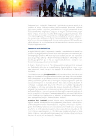 160
Finalmente, uma última nota para aquelas Organizações que evitam a adoção de
processo de design e desenvolvimento, por considerarem demasiado complexo
para os seus produtos e processos, e insistem na sua não aplicação. Existem muitos
modos de desenhar um processo adequado de design e desenvolvimento, poden-
do ser simples, atender aos requisitos desta secção, assegurar o controlo e dese-
nhar especificações de P&S que permitem a produção e fornecimento subsequen-
tes, assegurando a satisfação do cliente. O processo de design e desenvolvimento é
uma ferramenta preventiva que pode eliminar muitos custos em P&S lançados que
não se adequam às necessidades e expetativas dos clientes, ou que apresentam
falhas no seu fornecimento.
Demonstração de conformidade
A Organização estabelece, implementa, mantém e melhora continuamente um
processo de design e desenvolvimento de acordo com os requisitos definidos pela
abordagem por processo (4.4) e os requisitos estabelecidos em 8.3, necessários
para assegurar que o design e desenvolvimento dos P&S ocorre sob condições con-
troladas que garantem que os P&S são especificados de modo a assegurar o seu
fornecimento subsequente em conformidade.
O design e desenvolvimento de P&S está suportado por planeamento adequado
e a Organização determina as necessidades de documentação a manter e reter
para assegurar a correta execução das atividades de acordo com as disposições
planeadas.
Como exemplo de uma situação simples, pode considerar-se um documento que
enquadra o objetivo do design e desenvolvimento, que pode sumarizar os requi-
sitos das entradas e ao qual esteja associado um plano de trabalho (por exemplo,
tabela) com identificação das etapas, dos responsáveis (não esquecendo quem tem
capacidade de aprovar os resultados de cada etapa e das revisões), atividades de
verificação e validação. Este documento referencia os resultados esperados, faz
uma ligação ou referência aos registos das revisões, atividades de verificação e de
validação. Nas situações mais simples, que recorram a processos anteriores, podem
ser feitas referências a esse processo, permitindo simplificar ou reduzir o número de
etapas a considerar neste registo. Para as alterações, é feita uma memória descritiva
com a identificação da sua natureza, ou referência ao documento onde foi regista-
da, e às respetivas ações para prevenir impactos adversos.
Processos mais complexos podem envolver várias componentes do P&S ou
equipas maiores. A complexidade do planeamento pode crescer e ser necessária
a utilização de ferramentas mais sofisticadas, em particular no que diz respeito à
gestão das interfaces. Todavia, a demonstração da conformidade passa sempre por
uma forma de evidência de todos os elementos que constam dos requisitos do pla-
neamento, num suporte clássico ou informático, que possa ser atualizado ao longo
do seu progresso e seja adequado para assegurar que o design e desenvolvimento
decorrem de acordo com as disposições planeadas.
 