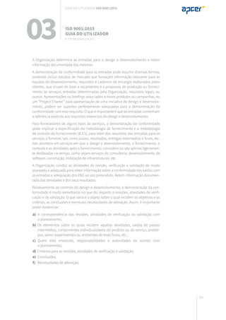 161
A Organização determina as entradas para o design e desenvolvimento e retém
informação documentada das mesmas.
A demonstração da conformidade para as entradas pode assumir diversas formas,
podendo incluir estudos de mercado que forneçam informação relevante para as
equipas de desenvolvimento, requisitos e cadernos de encargos elaborados pelos
clientes, que sirvam de base a orçamentos e a propostas de produção ou forneci-
mento de serviços, entradas determinadas pela Organização, requisitos legais, ou
outros. Apresentações ou briefings associados a novos produtos ou campanhas, ou
um “Project Charter” para apresentação de uma iniciativa de design e desenvolvi-
mento, podem ser suportes perfeitamente adequados para a demonstração da
conformidade com este requisito. O que é importante é que as entradas contenham
a referência explícita aos requisitos essenciais do design e desenvolvimento.
Para fornecedores de alguns tipos de serviços, a demonstração da conformidade
pode implicar a especificação da metodologia de fornecimento e a metodologia
de controlo do fornecimento (8.3.5), para além dos requisitos das entradas para os
serviços a fornecer, tais como prazos, resultados, entregas intermédios e finais, etc.
Isto acontece em serviços em que o design e desenvolvimento, o fornecimento, o
controlo e as atividades após o fornecimento, coincidem ou são apenas ligeiramen-
te desfasadas no tempo, como sejam serviços de consultoria, desenvolvimento de
software, construção, instalação de infraestruturas, etc.
A Organização conduz as atividades de revisão, verificação e validação de modo
planeado e adequado para obter informação sobre a conformidade das saídas com
as entradas e adequação dos P&S ao uso pretendido. Retém informação documen-
tada das atividades e dos seus resultados.
Relativamente ao controlo do design e desenvolvimento, a demonstração da con-
formidade é muito semelhante no que diz respeito a revisões, atividades de verifi-
cação e de validação. O que varia é o objeto sobre o qual incidem os objetivos e os
critérios, as conclusões e eventuais necessidades de alteração. Assim, é importante
poder evidenciar:
	a)	 A correspondência das revisões, atividades de verificação ou validação com
		 o planeamento;
	b)	 Os elementos sobre os quais incidem aquelas atividades, saídas de passos
		 intermédios, componentes individualizáveis do produto ou do serviço, protóti-
		 pos, séries experimentais ou ambientes de teste finais, etc.;
	c)	 Quem está envolvido, responsabilidades e autoridades de acordo com
		 o planeamento;
	d)	 Critérios para as revisões, atividades de verificação e validação;
	e)	 Conclusões;
	f)	 Necessidades de alteração.
03 ISO 9001:2015
Guia do utilizador
8. Operacionalização
Guia do utilizador ISO 9001:2015
 