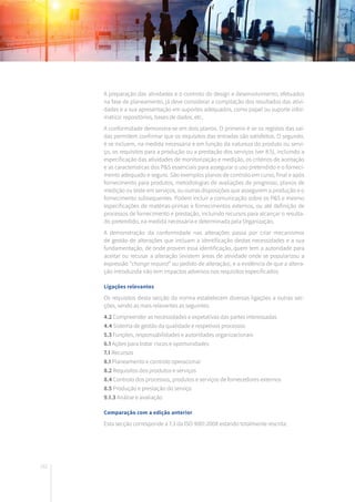 162
A preparação das atividades e o controlo do design e desenvolvimento, efetuados
na fase de planeamento, já deve considerar a compilação dos resultados das ativi-
dades e a sua apresentação em suportes adequados, como papel ou suporte infor-
mático: repositórios, bases de dados, etc.
A conformidade demonstra-se em dois planos. O primeiro é se os registos das saí-
das permitem confirmar que os requisitos das entradas são satisfeitos. O segundo,
é se incluem, na medida necessária e em função da natureza do produto ou servi-
ço, os requisitos para a produção ou a prestação dos serviços (ver 8.5), incluindo a
especificação das atividades de monitorização e medição, os critérios de aceitação
e as características dos P&S essenciais para assegurar o uso pretendido e o forneci-
mento adequado e seguro. São exemplos planos de controlo em curso, final e após
fornecimento para produtos, metodologias de avaliações de progresso, planos de
medição ou teste em serviços, ou outras disposições que assegurem a produção e o
fornecimento subsequentes. Podem incluir a comunicação sobre os P&S e mesmo
especificações de matérias-primas e fornecimentos externos, ou até definição de
processos de fornecimento e prestação, incluindo recursos para alcançar o resulta-
do pretendido, na medida necessária e determinada pela Organização.
A demonstração da conformidade nas alterações passa por criar mecanismos
de gestão de alterações que incluam a identificação destas necessidades e a sua
fundamentação, de onde provém essa identificação, quem tem a autoridade para
aceitar ou recusar a alteração (existem áreas de atividade onde se popularizou a
expressão “change request” ou pedido de alteração), e a evidência de que a altera-
ção introduzida não tem impactos adversos nos requisitos especificados.
Ligações relevantes
Os requisitos desta secção da norma estabelecem diversas ligações a outras sec-
ções, sendo as mais relevantes as seguintes:
4.2 Compreender as necessidades e expetativas das partes interessadas
4.4 Sistema de gestão da qualidade e respetivos processos
5.3 Funções, responsabilidades e autoridades organizacionais
6.1 Ações para tratar riscos e oportunidades
7.1 Recursos
8.1 Planeamento e controlo operacional
8.2 Requisitos dos produtos e serviços
8.4 Controlo dos processos, produtos e serviços de fornecedores externos
8.5 Produção e prestação do serviço
9.1.3 Análise e avaliação
Comparação com a edição anterior
Esta secção corresponde a 7.3 da ISO 9001:2008 estando totalmente rescrita.
 